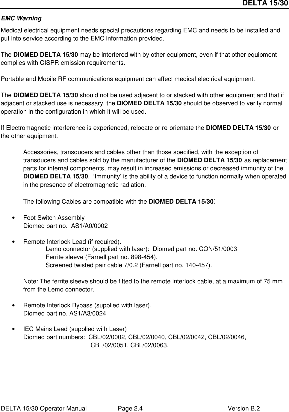 DELTA 15/30 DELTA 15/30 Operator Manual  Page 2.4  Version B.2  EMC Warning Medical electrical equipment needs special precautions regarding EMC and needs to be installed and put into service according to the EMC information provided.  The DIOMED DELTA 15/30 may be interfered with by other equipment, even if that other equipment complies with CISPR emission requirements.  Portable and Mobile RF communications equipment can affect medical electrical equipment.  The DIOMED DELTA 15/30 should not be used adjacent to or stacked with other equipment and that if adjacent or stacked use is necessary, the DIOMED DELTA 15/30 should be observed to verify normal operation in the configuration in which it will be used.  If Electromagnetic interference is experienced, relocate or re-orientate the DIOMED DELTA 15/30 or the other equipment.  Accessories, transducers and cables other than those specified, with the exception of transducers and cables sold by the manufacturer of the DIOMED DELTA 15/30 as replacement parts for internal components, may result in increased emissions or decreased immunity of the DIOMED DELTA 15/30.  ‘Immunity’ is the ability of a device to function normally when operated in the presence of electromagnetic radiation.  The following Cables are compatible with the DIOMED DELTA 15/30:  •  Foot Switch Assembly       Diomed part no.  AS1/A0/0002  •  Remote Interlock Lead (if required). Lemo connector (supplied with laser):  Diomed part no. CON/51/0003  Ferrite sleeve (Farnell part no. 898-454). Screened twisted pair cable 7/0.2 (Farnell part no. 140-457).  Note: The ferrite sleeve should be fitted to the remote interlock cable, at a maximum of 75 mm from the Lemo connector.  •  Remote Interlock Bypass (supplied with laser). Diomed part no. AS1/A3/0024   •  IEC Mains Lead (supplied with Laser) Diomed part numbers:  CBL/02/0002, CBL/02/0040, CBL/02/0042, CBL/02/0046, CBL/02/0051, CBL/02/0063.     