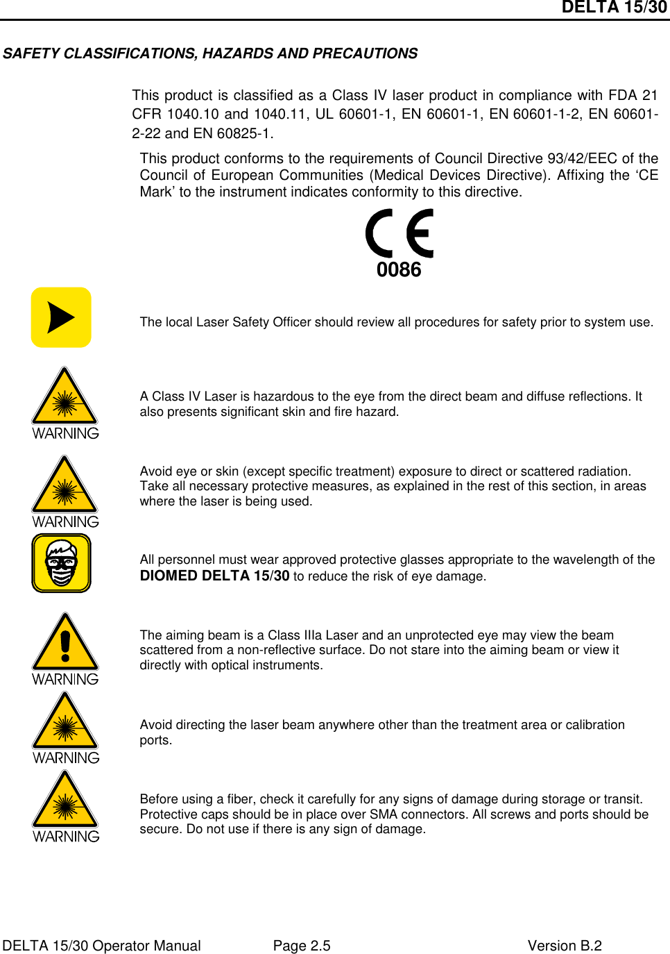 DELTA 15/30 DELTA 15/30 Operator Manual  Page 2.5  Version B.2  SAFETY CLASSIFICATIONS, HAZARDS AND PRECAUTIONS   This product is classified as a Class IV laser product in compliance with FDA 21 CFR 1040.10 and 1040.11, UL 60601-1, EN 60601-1, EN 60601-1-2, EN 60601-2-22 and EN 60825-1. This product conforms to the requirements of Council Directive 93/42/EEC of the Council of European Communities (Medical Devices Directive). Affixing the ‘CE Mark’ to the instrument indicates conformity to this directive.       0086   The local Laser Safety Officer should review all procedures for safety prior to system use.   A Class IV Laser is hazardous to the eye from the direct beam and diffuse reflections. It also presents significant skin and fire hazard.   Avoid eye or skin (except specific treatment) exposure to direct or scattered radiation. Take all necessary protective measures, as explained in the rest of this section, in areas where the laser is being used.   All personnel must wear approved protective glasses appropriate to the wavelength of the DIOMED DELTA 15/30 to reduce the risk of eye damage.   The aiming beam is a Class IIIa Laser and an unprotected eye may view the beam scattered from a non-reflective surface. Do not stare into the aiming beam or view it directly with optical instruments.   Avoid directing the laser beam anywhere other than the treatment area or calibration ports.  Before using a fiber, check it carefully for any signs of damage during storage or transit. Protective caps should be in place over SMA connectors. All screws and ports should be secure. Do not use if there is any sign of damage. 