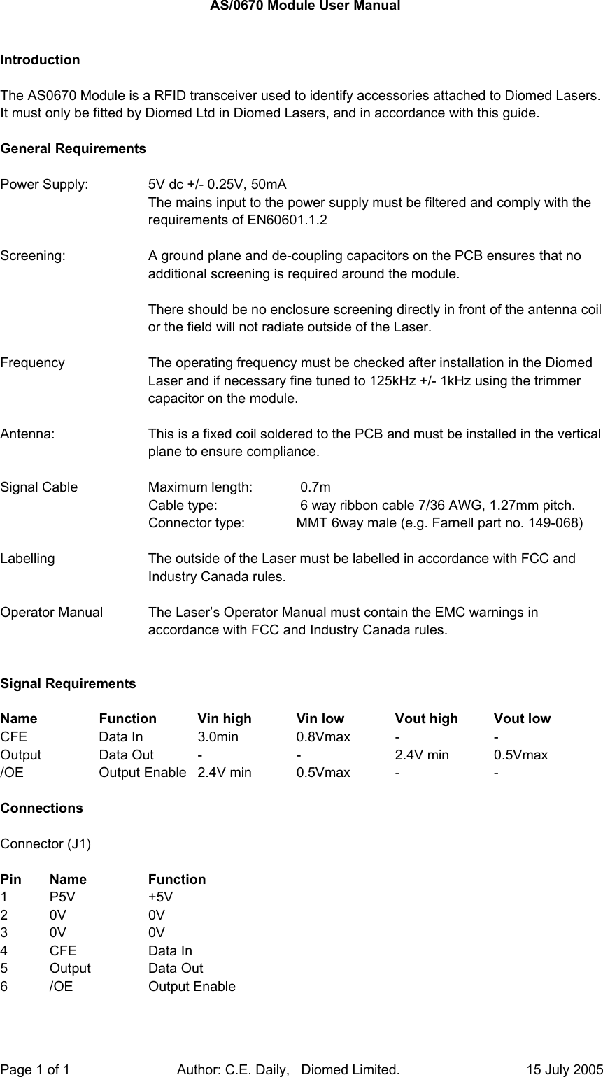  Page 1 of 1                            Author: C.E. Daily,   Diomed Limited.                                 15 July 2005  AS/0670 Module User Manual   Introduction  The AS0670 Module is a RFID transceiver used to identify accessories attached to Diomed Lasers.  It must only be fitted by Diomed Ltd in Diomed Lasers, and in accordance with this guide.  General Requirements  Power Supply:    5V dc +/- 0.25V, 50mA The mains input to the power supply must be filtered and comply with the requirements of EN60601.1.2  Screening:  A ground plane and de-coupling capacitors on the PCB ensures that no additional screening is required around the module.  There should be no enclosure screening directly in front of the antenna coil or the field will not radiate outside of the Laser.    Frequency   The operating frequency must be checked after installation in the Diomed Laser and if necessary fine tuned to 125kHz +/- 1kHz using the trimmer capacitor on the module.   Antenna:  This is a fixed coil soldered to the PCB and must be installed in the vertical plane to ensure compliance.   Signal Cable    Maximum length:   0.7m       Cable type:      6 way ribbon cable 7/36 AWG, 1.27mm pitch.       Connector type:   MMT 6way male (e.g. Farnell part no. 149-068)  Labelling   The outside of the Laser must be labelled in accordance with FCC and Industry Canada rules.  Operator Manual  The Laser’s Operator Manual must contain the EMC warnings in accordance with FCC and Industry Canada rules.   Signal Requirements  Name    Function  Vin high  Vin low   Vout high  Vout low CFE    Data In  3.0min  0.8Vmax -  - Output  Data Out -  -  2.4V min 0.5Vmax /OE   Output Enable 2.4V min 0.5Vmax -   -  Connections  Connector (J1)  Pin Name   Function 1 P5V   +5V 2 0V   0V 3 0V   0V 4  CFE      Data In      5 Output   Data Out 6 /OE   Output Enable  