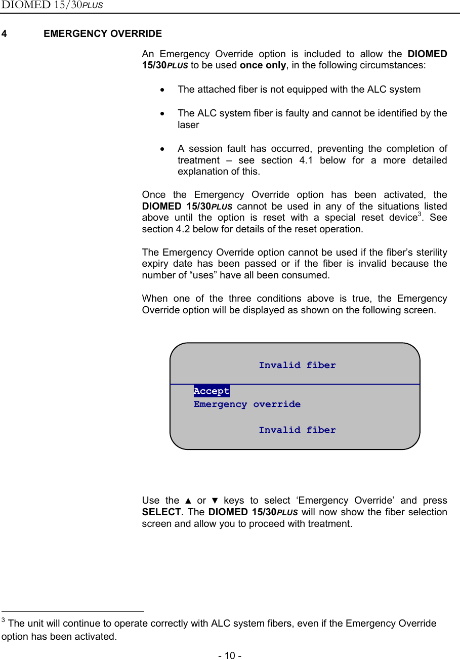 DIOMED 15/30PLUS   - 10 - 4 EMERGENCY OVERRIDE  An Emergency Override option is included to allow the DIOMED 15/30PLUS to be used once only, in the following circumstances: •  The attached fiber is not equipped with the ALC system •  The ALC system fiber is faulty and cannot be identified by the laser •  A session fault has occurred, preventing the completion of treatment – see section 4.1 below for a more detailed explanation of this. Once the Emergency Override option has been activated, the DIOMED 15/30PLUS cannot be used in any of the situations listed above until the option is reset with a special reset device3. See section 4.2 below for details of the reset operation. The Emergency Override option cannot be used if the fiber’s sterility expiry date has been passed or if the fiber is invalid because the number of “uses” have all been consumed. When one of the three conditions above is true, the Emergency Override option will be displayed as shown on the following screen.      Use the ▲ or ▼ keys to select ‘Emergency Override’ and press SELECT. The DIOMED 15/30PLUS will now show the fiber selection screen and allow you to proceed with treatment.                                                       3 The unit will continue to operate correctly with ALC system fibers, even if the Emergency Override option has been activated. Invalid fiber  Accept Emergency override  Invalid fiber 