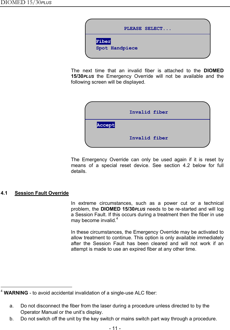 DIOMED 15/30PLUS   - 11 -   The next time that an invalid fiber is attached to the DIOMED 15/30PLUS the Emergency Override will not be available and the following screen will be displayed.     The Emergency Override can only be used again if it is reset by means of a special reset device. See section 4.2 below for full details.  4.1 Session Fault Override  In extreme circumstances, such as a power cut or a technical problem, the DIOMED 15/30PLUS needs to be re-started and will log a Session Fault. If this occurs during a treatment then the fiber in use may become invalid.4 In these circumstances, the Emergency Override may be activated to allow treatment to continue. This option is only available immediately after the Session Fault has been cleared and will not work if an attempt is made to use an expired fiber at any other time.                                                       4 WARNING - to avoid accidental invalidation of a single-use ALC fiber:  a.  Do not disconnect the fiber from the laser during a procedure unless directed to by the Operator Manual or the unit’s display. b.  Do not switch off the unit by the key switch or mains switch part way through a procedure. Invalid fiber  Accept  Invalid fiber PLEASE SELECT...  Fiber Spot Handpiece 