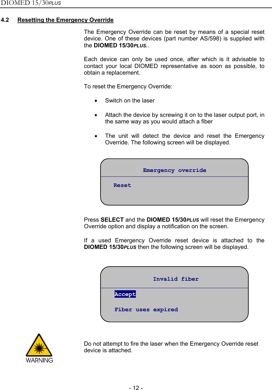 DIOMED 15/30PLUS   - 12 - 4.2  Resetting the Emergency Override  The Emergency Override can be reset by means of a special reset device. One of these devices (part number AS/598) is supplied with the DIOMED 15/30PLUS.. Each device can only be used once, after which is it advisable to contact your local DIOMED representative as soon as possible, to obtain a replacement. To reset the Emergency Override: •  Switch on the laser •  Attach the device by screwing it on to the laser output port, in the same way as you would attach a fiber •  The unit will detect the device and reset the Emergency Override. The following screen will be displayed.    Press SELECT and the DIOMED 15/30PLUS will reset the Emergency Override option and display a notification on the screen. If a used Emergency Override reset device is attached to the DIOMED 15/30PLUS then the following screen will be displayed.    Do not attempt to fire the laser when the Emergency Override reset device is attached. Emergency override  Reset Invalid fiber  Accept  Fiber uses expired 