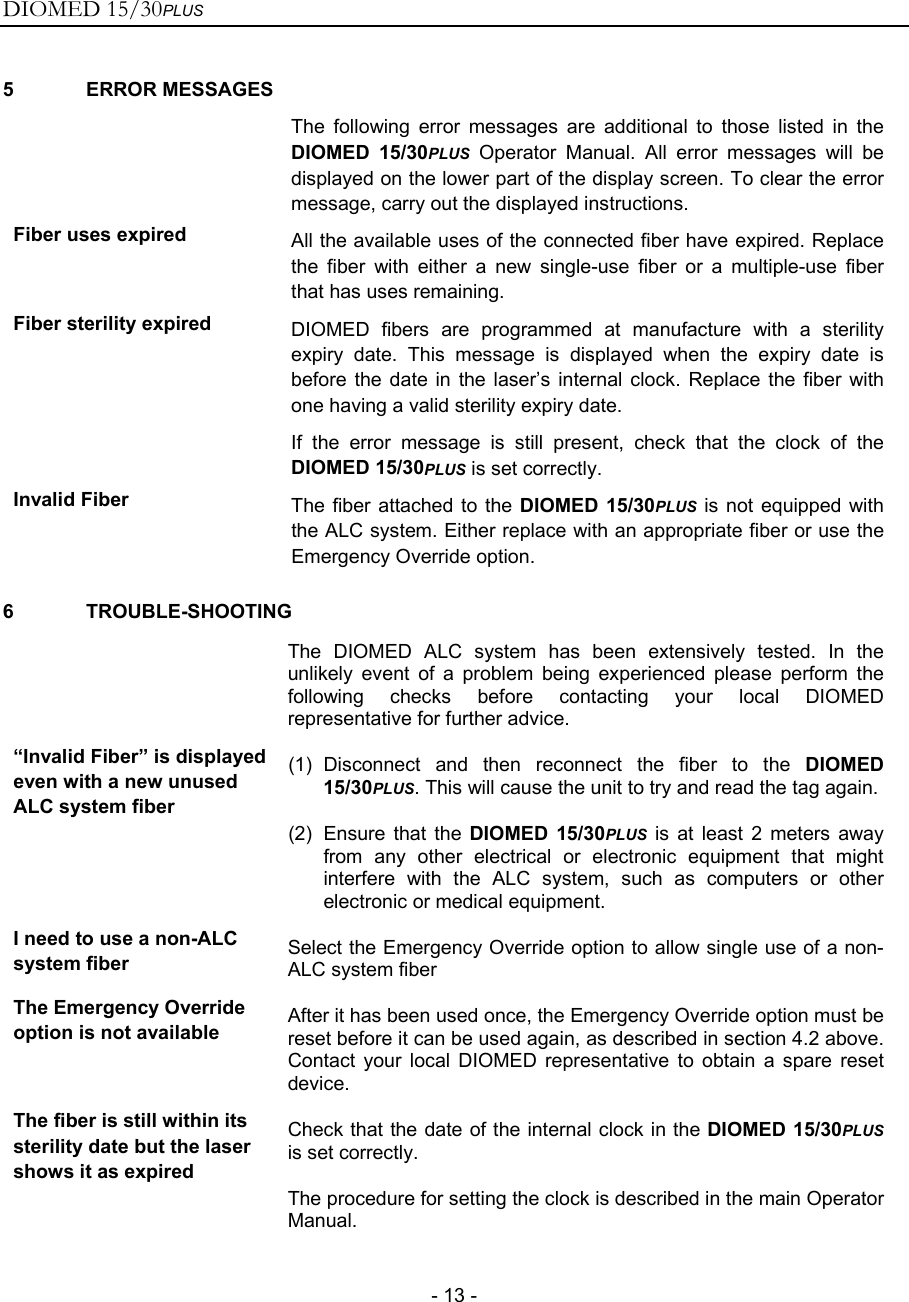 DIOMED 15/30PLUS   - 13 - 5 ERROR MESSAGES  The following error messages are additional to those listed in the DIOMED 15/30PLUS Operator Manual. All error messages will be displayed on the lower part of the display screen. To clear the error message, carry out the displayed instructions. Fiber uses expired  All the available uses of the connected fiber have expired. Replace the fiber with either a new single-use fiber or a multiple-use fiber that has uses remaining. Fiber sterility expired  DIOMED fibers are programmed at manufacture with a sterility expiry date. This message is displayed when the expiry date is before the date in the laser’s internal clock. Replace the fiber with one having a valid sterility expiry date. If the error message is still present, check that the clock of the DIOMED 15/30PLUS is set correctly.  Invalid Fiber  The fiber attached to the DIOMED 15/30PLUS is not equipped with the ALC system. Either replace with an appropriate fiber or use the Emergency Override option. 6 TROUBLE-SHOOTING  The DIOMED ALC system has been extensively tested. In the unlikely event of a problem being experienced please perform the following checks before contacting your local DIOMED representative for further advice. “Invalid Fiber” is displayed even with a new unused ALC system fiber (1) Disconnect and then reconnect the fiber to the DIOMED 15/30PLUS. This will cause the unit to try and read the tag again. (2)  Ensure that the DIOMED 15/30PLUS is at least 2 meters away from any other electrical or electronic equipment that might interfere with the ALC system, such as computers or other electronic or medical equipment. I need to use a non-ALC system fiber  Select the Emergency Override option to allow single use of a non-ALC system fiber The Emergency Override option is not available  After it has been used once, the Emergency Override option must be reset before it can be used again, as described in section 4.2 above. Contact your local DIOMED representative to obtain a spare reset device. The fiber is still within its sterility date but the laser shows it as expired Check that the date of the internal clock in the DIOMED 15/30PLUS is set correctly. The procedure for setting the clock is described in the main Operator Manual. 