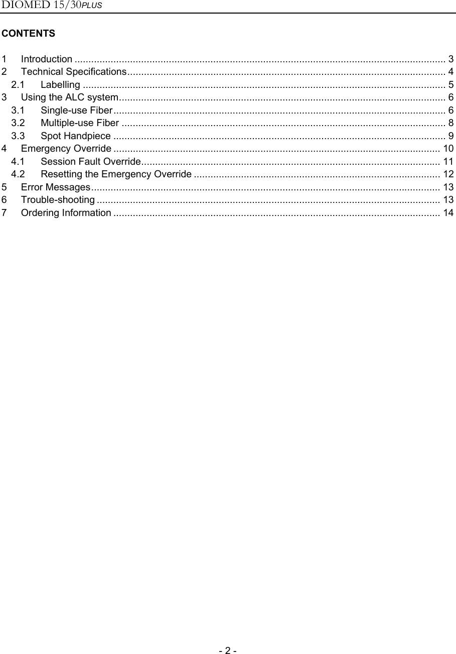 DIOMED 15/30PLUS   - 2 - CONTENTS  1 Introduction ...................................................................................................................................... 3 2 Technical Specifications................................................................................................................... 4 2.1 Labelling ................................................................................................................................... 5 3 Using the ALC system...................................................................................................................... 6 3.1 Single-use Fiber........................................................................................................................ 6 3.2 Multiple-use Fiber ..................................................................................................................... 8 3.3 Spot Handpiece ........................................................................................................................ 9 4 Emergency Override ...................................................................................................................... 10 4.1 Session Fault Override............................................................................................................ 11 4.2 Resetting the Emergency Override ......................................................................................... 12 5 Error Messages.............................................................................................................................. 13 6 Trouble-shooting ............................................................................................................................ 13 7 Ordering Information ...................................................................................................................... 14  