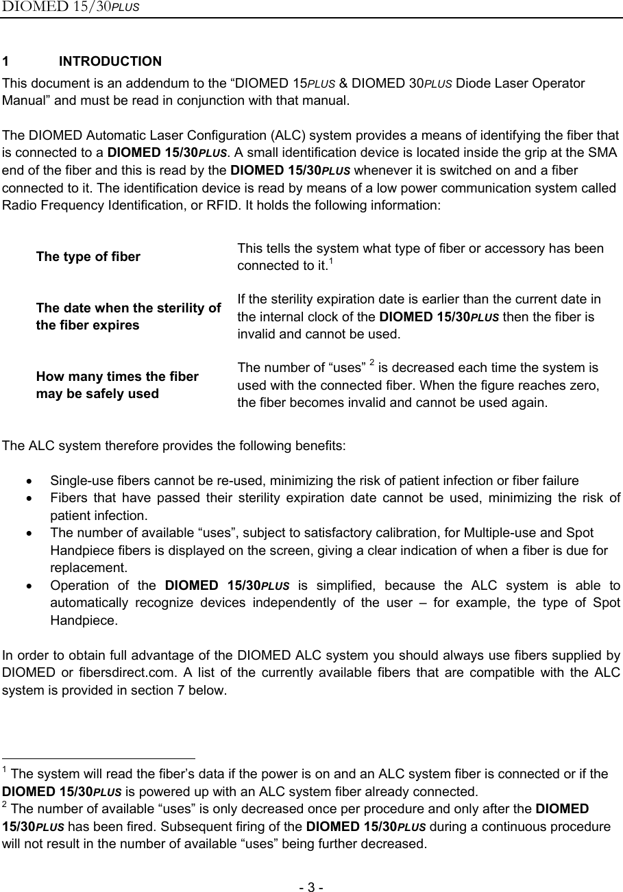 DIOMED 15/30PLUS   - 3 - 1 INTRODUCTION This document is an addendum to the “DIOMED 15PLUS &amp; DIOMED 30PLUS Diode Laser Operator Manual” and must be read in conjunction with that manual.  The DIOMED Automatic Laser Configuration (ALC) system provides a means of identifying the fiber that is connected to a DIOMED 15/30PLUS. A small identification device is located inside the grip at the SMA end of the fiber and this is read by the DIOMED 15/30PLUS whenever it is switched on and a fiber connected to it. The identification device is read by means of a low power communication system called Radio Frequency Identification, or RFID. It holds the following information:  The type of fiber  This tells the system what type of fiber or accessory has been connected to it.1 The date when the sterility of the fiber expires If the sterility expiration date is earlier than the current date in the internal clock of the DIOMED 15/30PLUS then the fiber is invalid and cannot be used. How many times the fiber may be safely used The number of “uses” 2 is decreased each time the system is used with the connected fiber. When the figure reaches zero, the fiber becomes invalid and cannot be used again.  The ALC system therefore provides the following benefits:  •  Single-use fibers cannot be re-used, minimizing the risk of patient infection or fiber failure •  Fibers that have passed their sterility expiration date cannot be used, minimizing the risk of patient infection. •  The number of available “uses”, subject to satisfactory calibration, for Multiple-use and Spot Handpiece fibers is displayed on the screen, giving a clear indication of when a fiber is due for replacement. • Operation of the DIOMED 15/30PLUS is simplified, because the ALC system is able to automatically recognize devices independently of the user – for example, the type of Spot Handpiece.  In order to obtain full advantage of the DIOMED ALC system you should always use fibers supplied by DIOMED or fibersdirect.com. A list of the currently available fibers that are compatible with the ALC system is provided in section 7 below.                                                      1 The system will read the fiber’s data if the power is on and an ALC system fiber is connected or if the DIOMED 15/30PLUS is powered up with an ALC system fiber already connected. 2 The number of available “uses” is only decreased once per procedure and only after the DIOMED 15/30PLUS has been fired. Subsequent firing of the DIOMED 15/30PLUS during a continuous procedure will not result in the number of available “uses” being further decreased.  