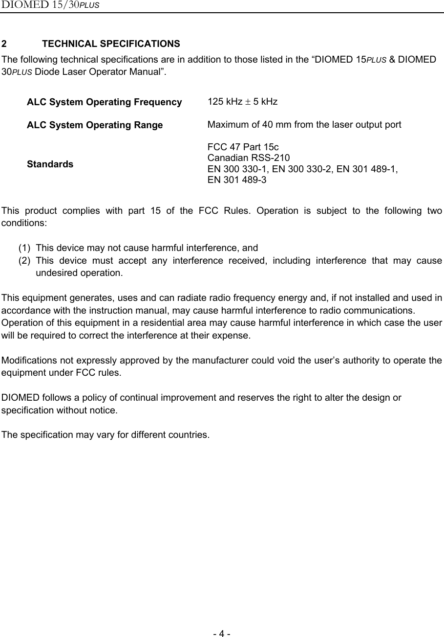 DIOMED 15/30PLUS   - 4 - 2 TECHNICAL SPECIFICATIONS The following technical specifications are in addition to those listed in the “DIOMED 15PLUS &amp; DIOMED 30PLUS Diode Laser Operator Manual”.  ALC System Operating Frequency  125 kHz ± 5 kHz ALC System Operating Range  Maximum of 40 mm from the laser output port Standards FCC 47 Part 15c Canadian RSS-210 EN 300 330-1, EN 300 330-2, EN 301 489-1, EN 301 489-3  This product complies with part 15 of the FCC Rules. Operation is subject to the following two conditions:  (1)  This device may not cause harmful interference, and (2) This device must accept any interference received, including interference that may cause undesired operation.  This equipment generates, uses and can radiate radio frequency energy and, if not installed and used in accordance with the instruction manual, may cause harmful interference to radio communications. Operation of this equipment in a residential area may cause harmful interference in which case the user will be required to correct the interference at their expense.  Modifications not expressly approved by the manufacturer could void the user’s authority to operate the equipment under FCC rules.  DIOMED follows a policy of continual improvement and reserves the right to alter the design or specification without notice.  The specification may vary for different countries.   