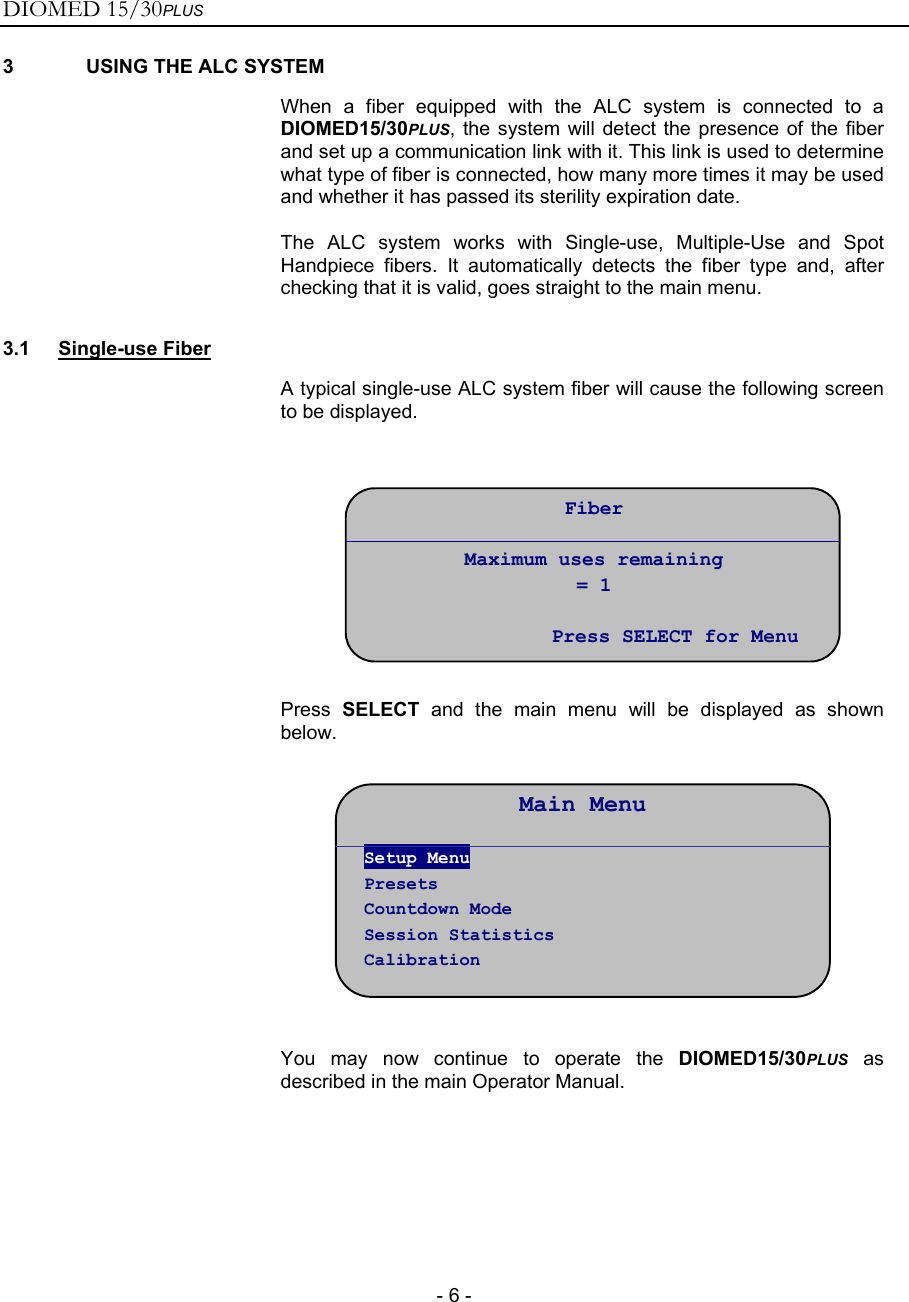 DIOMED 15/30PLUS   - 6 - 3  USING THE ALC SYSTEM  When a fiber equipped with the ALC system is connected to a DIOMED15/30PLUS, the system will detect the presence of the fiber and set up a communication link with it. This link is used to determine what type of fiber is connected, how many more times it may be used and whether it has passed its sterility expiration date. The ALC system works with Single-use, Multiple-Use and Spot Handpiece fibers. It automatically detects the fiber type and, after checking that it is valid, goes straight to the main menu. 3.1 Single-use Fiber  A typical single-use ALC system fiber will cause the following screen to be displayed.     Press  SELECT and the main menu will be displayed as shown below.             You may now continue to operate the DIOMED15/30PLUS as described in the main Operator Manual.     Fiber  Maximum uses remaining = 1  Press SELECT for MenuMain Menu Setup Menu Presets Countdown Mode Session Statistics Calibration 