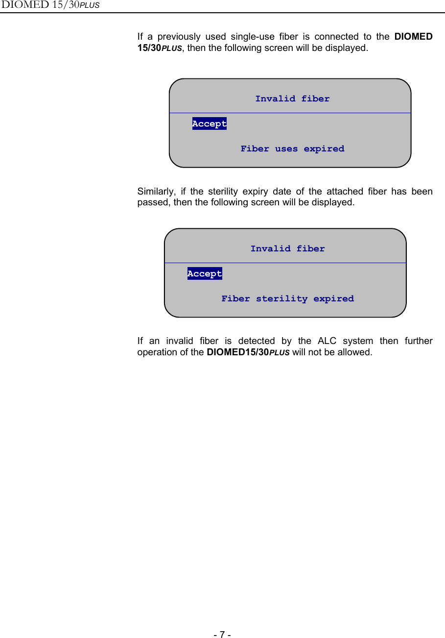 DIOMED 15/30PLUS   - 7 -  If a previously used single-use fiber is connected to the DIOMED 15/30PLUS, then the following screen will be displayed.    Similarly, if the sterility expiry date of the attached fiber has been passed, then the following screen will be displayed.    If an invalid fiber is detected by the ALC system then further operation of the DIOMED15/30PLUS will not be allowed.  Invalid fiber  Accept  Fiber uses expired Invalid fiber  Accept  Fiber sterility expired 