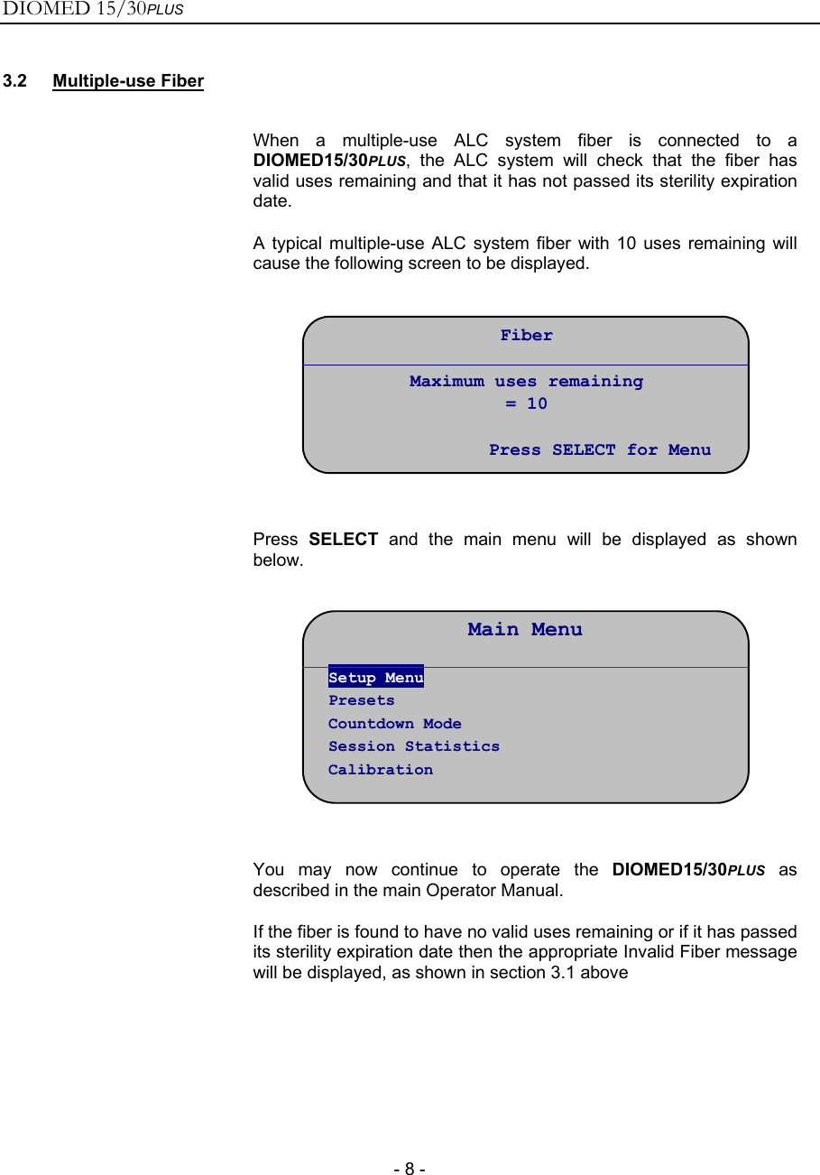 DIOMED 15/30PLUS   - 8 - 3.2 Multiple-use Fiber   When a multiple-use ALC system fiber is connected to a DIOMED15/30PLUS, the ALC system will check that the fiber has valid uses remaining and that it has not passed its sterility expiration date. A typical multiple-use ALC system fiber with 10 uses remaining will cause the following screen to be displayed.     Press  SELECT and the main menu will be displayed as shown below.     You may now continue to operate the DIOMED15/30PLUS as described in the main Operator Manual. If the fiber is found to have no valid uses remaining or if it has passed its sterility expiration date then the appropriate Invalid Fiber message will be displayed, as shown in section 3.1 above    Main Menu Setup Menu Presets Countdown Mode Session Statistics Calibration Fiber  Maximum uses remaining = 10  Press SELECT for Menu 