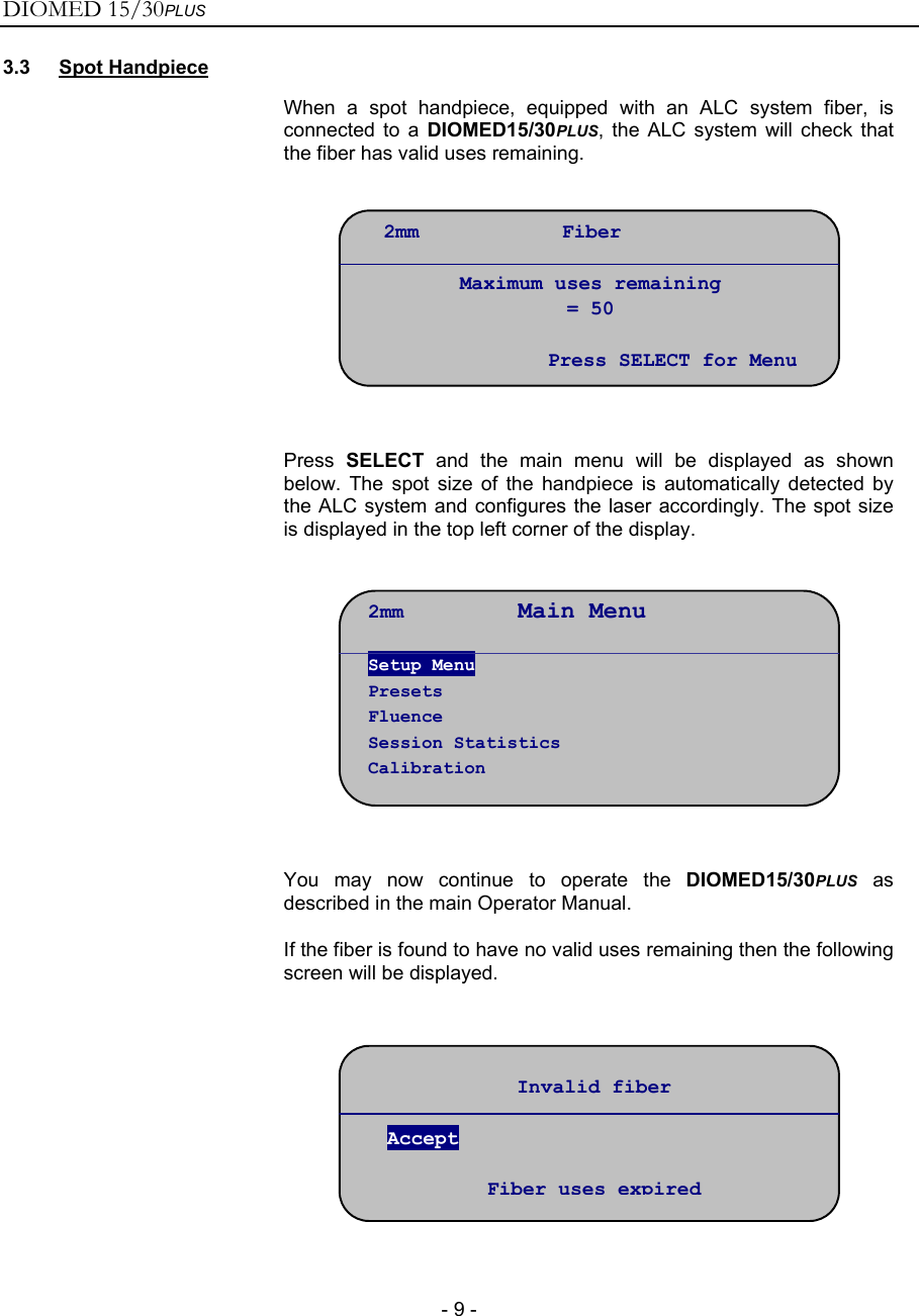 DIOMED 15/30PLUS   - 9 - 3.3 Spot Handpiece  When a spot handpiece, equipped with an ALC system fiber, is connected to a DIOMED15/30PLUS, the ALC system will check that the fiber has valid uses remaining.     Press  SELECT and the main menu will be displayed as shown below. The spot size of the handpiece is automatically detected by the ALC system and configures the laser accordingly. The spot size is displayed in the top left corner of the display.     You may now continue to operate the DIOMED15/30PLUS as described in the main Operator Manual. If the fiber is found to have no valid uses remaining then the following screen will be displayed.     2mm        Main Menu Setup Menu Presets Fluence Session Statistics Calibration Invalid fiber  Accept  Fiber uses expired2mm            Fiber  Maximum uses remaining = 50  Press SELECT for Menu 