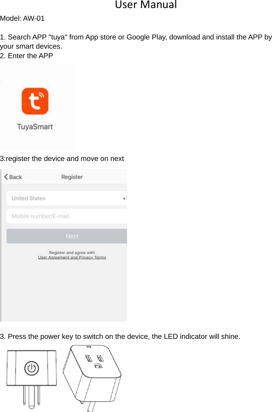 UserManualModel: AW-01 1. Search APP "tuya" from App store or Google Play, download and install the APP by   your smart devices.   2. Enter the APP  3:register the device and move on next   3. Press the power key to switch on the device, the LED indicator will shine.  