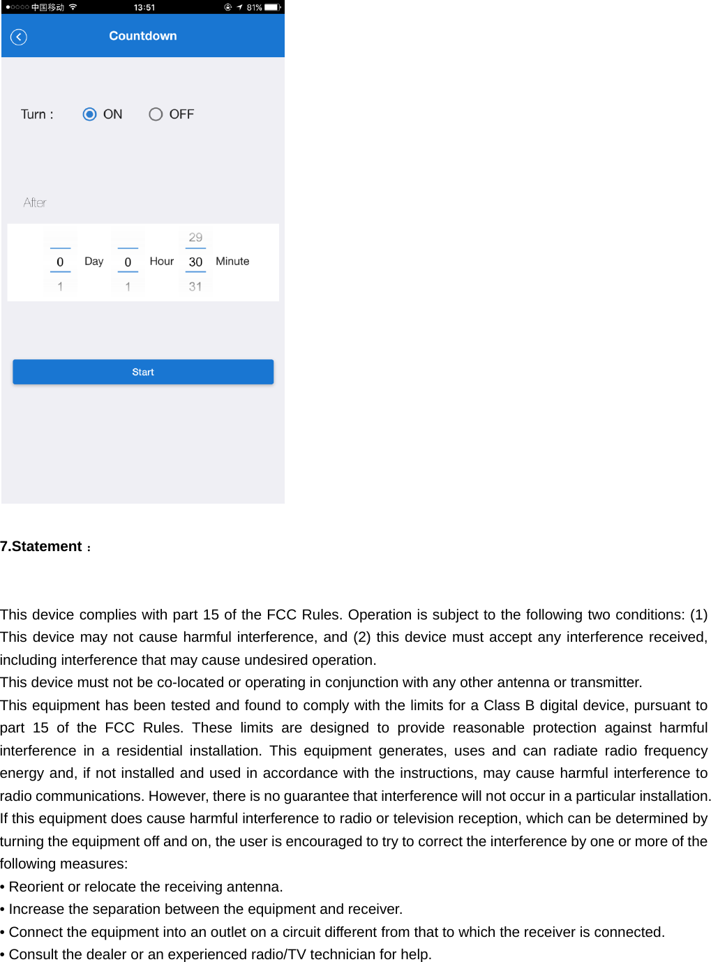   7.Statement ：This device complies with part 15 of the FCC Rules. Operation is subject to the following two conditions: (1) This device may not cause harmful interference, and (2) this device must accept any interference received, including interference that may cause undesired operation.   This device must not be co-located or operating in conjunction with any other antenna or transmitter.  This equipment has been tested and found to comply with the limits for a Class B digital device, pursuant to part 15 of the FCC Rules. These limits are designed to provide reasonable protection against harmful interference in a residential installation. This equipment generates, uses and can radiate radio frequency energy and, if not installed and used in accordance with the instructions, may cause harmful interference to radio communications. However, there is no guarantee that interference will not occur in a particular installation. If this equipment does cause harmful interference to radio or television reception, which can be determined by turning the equipment off and on, the user is encouraged to try to correct the interference by one or more of the following measures:  &bull; Reorient or relocate the receiving antenna.  &bull; Increase the separation between the equipment and receiver.  &bull; Connect the equipment into an outlet on a circuit different from that to which the receiver is connected.  &bull; Consult the dealer or an experienced radio/TV technician for help.   