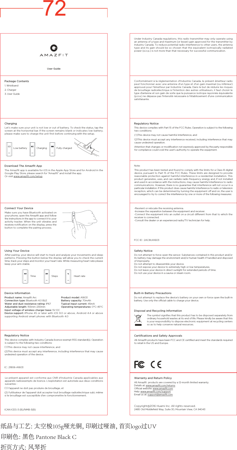 72User Guide1. Wristband                    2. Charger                    3. User GuidePackage ContentsDownload The Amazﬁt AppThe Amazfit app is available for iOS in the Apple App Store and for Android in the Google Play Store, please search for &ldquo;Amazfit&rdquo; and install the app.Or visit www.amazfit.com/setupConnect Your DeviceMake sure you have Bluetooth activated on your phone, open the Amazfit app and follow the instructions in the app to connect it to your activity tracker. When the unit vibrates and receives notification on the display, press the button to complete the pairing process.ChargingLet&rsquo;s make sure your unit is not low or out of battery. To check the status, tap the screen at the horizontal bar. If the screen remains blank or indicates low battery, please make sure to charge the unit first before continuing with the setup.ChargingLow battery Fully chargedUsing Your DeviceAfter pairing, your device will start to track and analyze your movements and sleep patterns. Pressing the button below the display will allow you to check the current time, track your steps and monitor your heart rate. While measuring heart rate please keep your arm stable.Steps             Heart rateTimeDevice InformationProduct name: Amazfit ArcConnection type: Bluetooth 4.0 BLEWater and dust resistance rating: IP67Adjustable length: 155mm~230mmInput voltage of wireless charger base: 5V DC Device support: iPhone 4S or later with iOS 9.0 or above, Android 4.4 or  above supporting Android smart phones with Bluetooth 4.0  Regulatory NoticeThis device complies with Part 15 of the FCC Rules. Operation is subject to the following two conditions:(1)This device may not cause harmful interference, and(2)This device must accept any interference received, including interference that may cause undesired operation. Attention that changes or modification not expressly approved by the party responsible for compliance could void the user's authority to operate the equipment. This product has been tested and found to comply with the limits for a Class B digital device, pursuant to Part 15 of the FCC Rules. These limits are designed  to provide reasonable protection against harmful interference in a residential installation. This product generates, uses, and can radiate radio frequency energy and, if not installed and used in accordance with the instructions, may cause harmful interference to radio communications. However, there is no guarantee that interference will not occur in a particular installation. If this product does cause harmful interference to radio or television reception, which can be determined by turning the equipment off and on, the user is encouraged to try to correct the interference by one or more of the following measures: Under Industry Canada regulations, this radio transmitter may only operate using an antenna of a type and maximum (or lesser) gain approved for the transmitter by Industry Canada. To reduce potential radio interference to other users, the antenna type and its gain should be so chosen that the equivalent isotropically radiated power (e.i.r.p.) is not more than that necessary for successful communication.Conform&eacute;ment &agrave; la r&eacute;glementation d'Industrie Canada, le pr&eacute;sent &eacute;metteur radio peut fonctionner avec une antenne d'un type et d'un gain maximal (ou inf&eacute;rieur) approuv&eacute; pour l'&eacute;metteur par Industrie Canada. Dans le but de r&eacute;duire les risques de brouillage radio&eacute;lectrique &agrave; l'intention des autres utilisateurs, il faut choisir le type d'antenne et son gain de sorte que la puissance isotrope rayonn&eacute;e &eacute;quivalente (p.i.r.e.) ne d&eacute;passe pas l'intensit&eacute; n&eacute;cessaire &agrave; l'&eacute;tablissement d'une communication satisfaisante.Note:-Reorient or relocate the receiving antenna.-Increase the separation between the equipment and receiver.-Connect the equipment into an outlet on a circuit different from that to which the receiver is connected.-Consult the dealer or an experienced radio/TV technician for help.FCC ID : 2AC8UA1603Safety NoticeDo not attempt to force open the sensor. Substances contained in this product and/or its battery may damage the environment and/or human health if handled and disposed of improperly.Do not attempt to disassemble your device.Do not expose your device to extremely high or low temperatures.Do not leave your device in direct sunlight for extended periods of time.Do not use your device in a sauna or steam room.Built-in Battery PrecautionsDo not attempt to replace the device&rsquo;s battery on your own or force open the built-in battery. Use only the official cable to charge your device.Disposal and Recycling InformationThe symbol signifies that this product has to be disposed separately from ordinary household wastes at its end of life. Please kindly be aware that this is your responsibility to dispose electronic equipment at recycling centers so as to help conserve natural resources.Certiﬁcations and Safety ApprovalsAll Amazfit products have been FCC and CE certified and meet the standards required to retail in the US and Europe.2485 Old Middlefield Way, Suite 30, Mountain View, CA 94043All Amazfit  products are covered by a 12-month limited warranty. Details at: www.amazfit.com/returnsOfficial website: www.amazfit.comHelp: www.amazfit.com/supportEmail us at: support@amazfit.com2016 Huami Inc. All rights reserved.CopyrightWarranty and Return Policy Product model: A1603Battery capacity: 70mAhTypical input current: 45mA Operating temperatures: 0&deg;C~45&deg;C 纸 品 与 工 艺 ：太 空 梭 1 0 5 g 哑 光 铜 ，印 刷 过 哑 油 ，首 页 l o g o 过 U V印刷色：黑色 Pantone Black C折 页 方 式 ：风 琴 折Regulatory NoticeThis device complies with Industry Canada licence-exempt RSS standard(s). Operation is subject to the following two conditions:(1)This device may not cause interference, and(2)This device must accept any interference, including interference that may cause undesired operation of the device.IC : 21806-A1603 Le pr&eacute;sent appareil est conforme aux CNR d'Industrie Canada applicables aux appareils radioexempts de licence. L'exploitation est autoris&eacute;e aux deux conditions suivantes :(1) l'appareil ne doit pas produire de brouillage, et(2) l'utilisateur de l'appareil doit accepter tout brouillage radio&eacute;lectrique subi, m&ecirc;me si le brouillage est susceptible d'en compromettre le fonctionnement.ICAN ICES-3 (B)/NMB-3(B) 