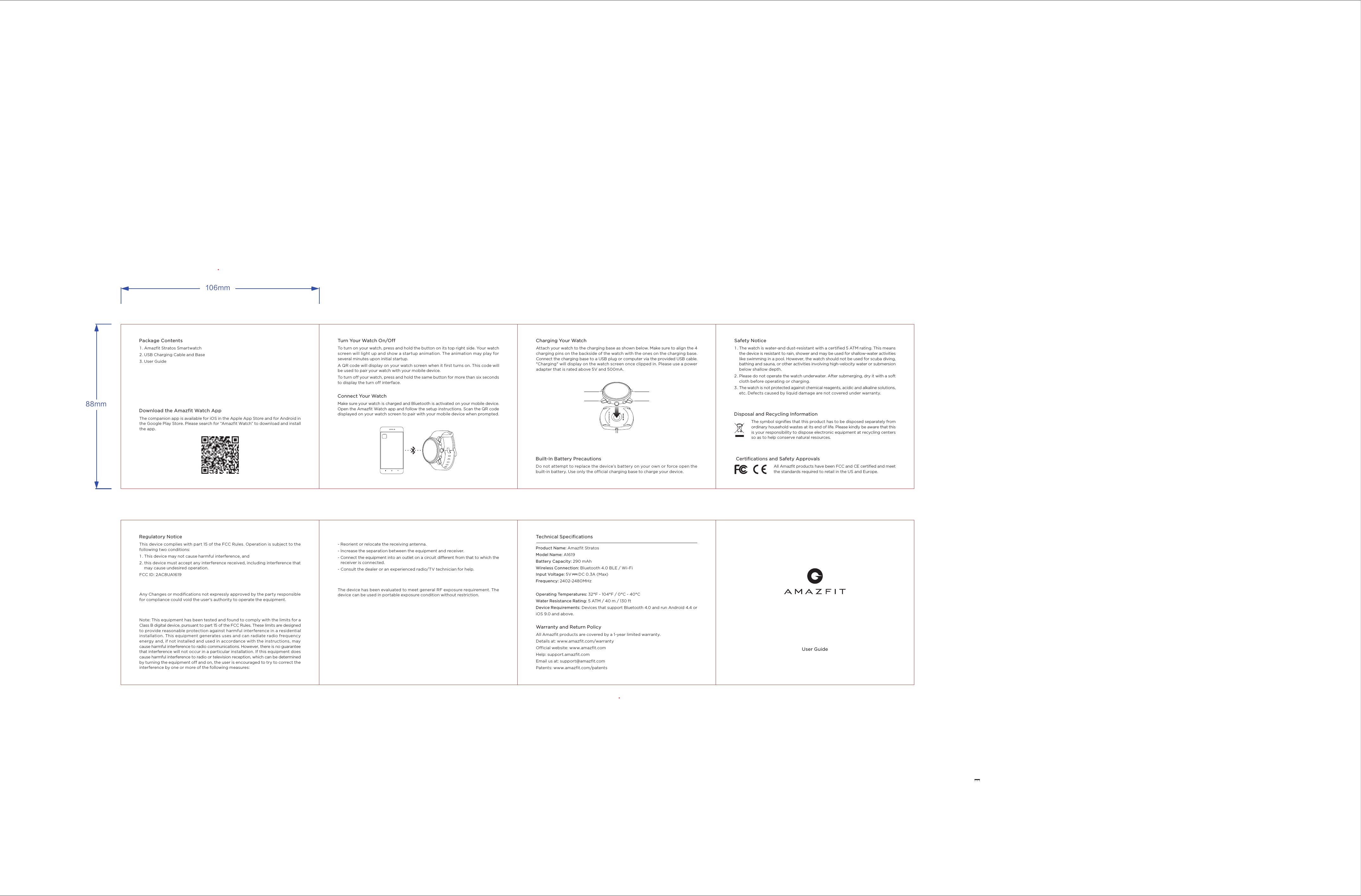 106mm88mmUser GuideAll Amazfit products are covered by a 1-year limited warranty. Details at: www.amazfit.com/warrantyOfficial website: www.amazfit.comHelp: support.amazfit.com Email us at: support@amazfit.comPatents: www.amazfit.com/patentsWarranty and Return Policy This device complies with part 15 of the FCC Rules. Operation is subject to the following two conditions:  1 . This device may not cause harmful interference, and 2. this device must accept any interference received, including interference that      may cause undesired operation.FCC ID: 2AC8UA1619Any Changes or modifications not expressly approved by the party responsible for compliance could void the user's authority to operate the equipment.Note: This equipment has been tested and found to comply with the limits for a Class B digital device, pursuant to part 15 of the FCC Rules. These limits are designed to provide reasonable protection against harmful interference in a residential installation. This equipment generates uses and can radiate radio frequency energy and, if not installed and used in accordance with the instructions, may cause harmful interference to radio communications. However, there is no guarantee that interference will not occur in a particular installation. If this equipment does cause harmful interference to radio or television reception, which can be determined by turning the equipment off and on, the user is encouraged to try to correct the interference by one or more of the following measures:- Reorient or relocate the receiving antenna.- Increase the separation between the equipment and receiver.- Connect the equipment into an outlet on a circuit different from that to which the      receiver is connected. - Consult the dealer or an experienced radio/TV technician for help.ThedevicehasbeenevaluatedtomeetgeneralRFexposurerequirement.Thedevicecanbeusedinportable exposureconditionwithoutrestriction. Regulatory Notice Technical SpecificationsProduct Name: Amazfit Stratos Model Name: A1619 Battery Capacity: 290 mAh Wireless Connection: Bluetooth 4.0 BLE / Wi-FiInput Voltage: 5V      DC 0.3A (Max)Frequency: 2402-2480MHzOperating Temperatures: 32&deg;F - 104&deg;F / 0&deg;C - 40&deg;C Water Resistance Rating: 5 ATM / 40 m / 130 ftDevice Requirements: Devices that support Bluetooth 4.0 and run Android 4.4 or iOS 9.0 and above.To turn on your watch, press and hold the button on its top right side. Your watch screen will light up and show a startup animation. The animation may play for several minutes upon initial startup.A QR code will display on your watch screen when it first turns on. This code will be used to pair your watch with your mobile device.To turn off your watch, press and hold the same button for more than six seconds to display the turn off interface.Turn Your Watch On/OffMake sure your watch is charged and Bluetooth is activated on your mobile device. Open the Amazfit Watch app and follow the setup instructions. Scan the QR code displayed on your watch screen to pair with your mobile device when prompted.Connect Your Watch Do not attempt to replace the device&rsquo;s battery on your own or force open the built-in battery. Use only the official charging base to charge your device.Built-In Battery Precautions Attach your watch to the charging base as shown below. Make sure to align the 4 charging pins on the backside of the watch with the ones on the charging base. Connect the charging base to a USB plug or computer via the provided USB cable. "Charging" will display on the watch screen once clipped in. Please use a power adapter that is rated above 5V and 500mA.Charging Your Watch1 . Amazfit Stratos Smartwatch 2 . USB Charging Cable and Base3. User GuidePackage ContentsThe companion app is available for iOS in the Apple App Store and for Android in the Google Play Store. Please search for &ldquo;Amazfit Watch&rdquo; to download and install the app.Download the Amazfit Watch AppThe watch is water-and dust-resistant with a certified 5 ATM rating. This means the device is resistant to rain, shower and may be used for shallow-water activities like swimming in a pool. However, the watch should not be used for scuba diving, bathing and sauna, or other activities involving high-velocity water or submersion below shallow depth.Please do not operate the watch underwater. After submerging, dry it with a soft cloth before operating or charging. The watch is not protected against chemical reagents, acidic and alkaline solutions, etc. Defects caused by liquid damage are not covered under warranty. Safety NoticeAll Amazfit products have been FCC and CE certified and meet the standards required to retail in the US and Europe.Certifications and Safety Approvals 1 .  2 . 3. The symbol signifies that this product has to be disposed separately from ordinary household wastes at its end of life. Please kindly be aware that this is your responsibility to dispose electronic equipment at recycling centers so as to help conserve natural resources.Disposal and Recycling Information 
