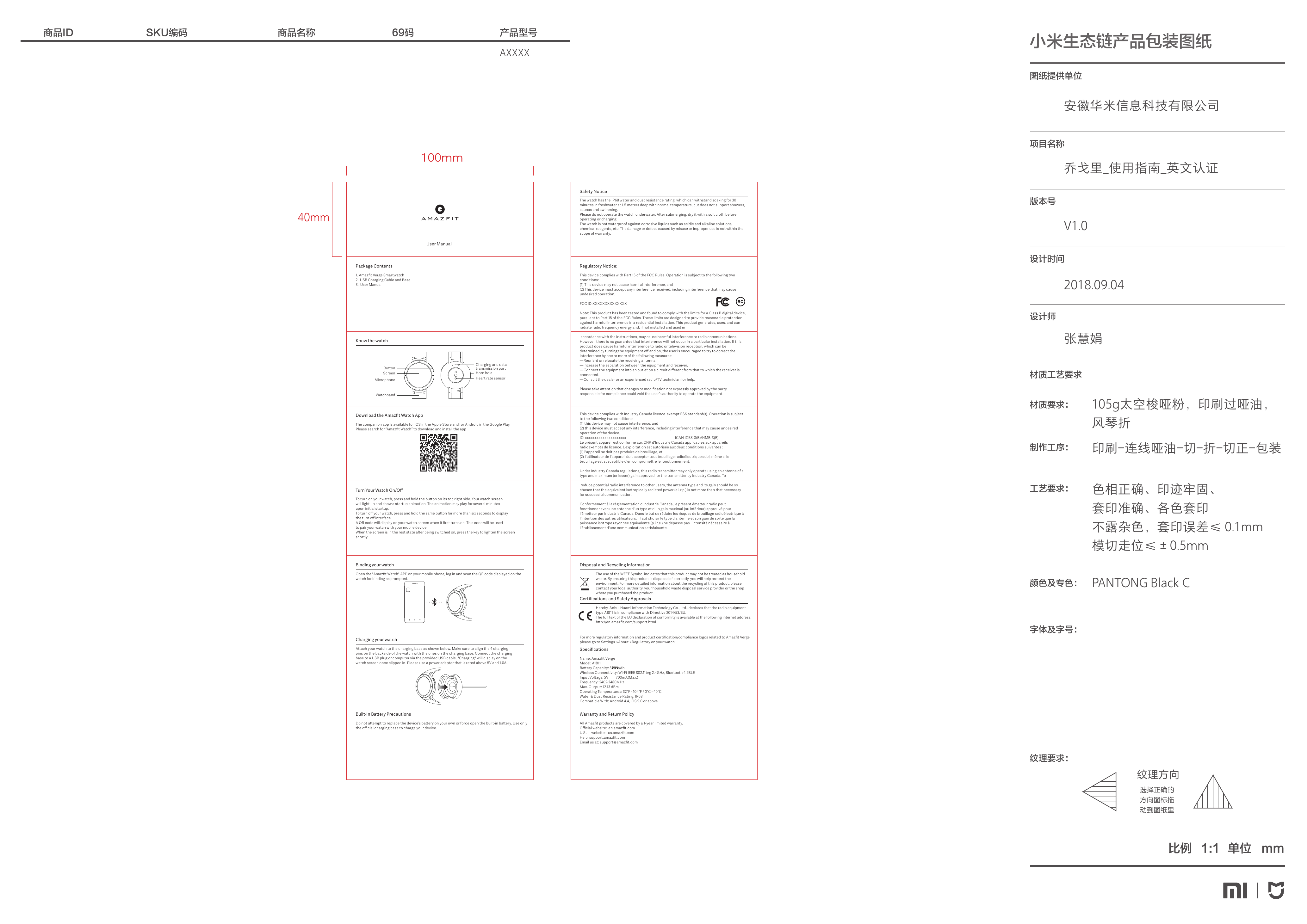 安徽华米信息科技有限公司乔戈里_使用指南_英文认证V1.02018.09.04张慧娟选择正确的方向图标拖动到图纸里纹理方向69码商品名称SKU编码商品ID 产品型号图纸提供单位项目名称版本号设计时间设计师材质工艺要求色相正确、印迹牢固、套印准确、各色套印不露杂色，套印误差&le; 0.1mm模切走位&le;&plusmn;0.5mmPANTONG Black C印刷-连线哑油-切-折-切正-包装105g太空梭哑粉，印刷过哑油，风琴折 材质要求：制作工序：工艺要求：颜色及专色：字体及字号：纹理要求：比例 单位 mm1:1小米生态链产品包装图纸AXXXXUser Manual100mm40mm1. Amazﬁt Verge Smartwatch2 . USB Charging Cable and Base3.  User ManualPackage ContentsKnow the watchThe companion app is available for iOS in the Apple Store and for Android in the Google Play.Please search for &ldquo;Amazﬁt Watch&rdquo; to download and install the appDownload the Amazﬁt Watch AppTo turn on your watch, press and hold the buon on its top right side. Your watch screenwill light up and show a startup animation. The animation may play for several minutesupon initial startup.To turn oﬀ your watch, press and hold the same buon for more than six seconds to displaythe turn oﬀ interface.A QR code will display on your watch screen when it ﬁrst turns on. This code will be usedto pair your watch with your mobile device.When the screen is in the rest state aer being switched on, press the key to lighten the screen shortly.Turn Your Watch On/OﬀOpen the "Amazﬁt Watch" APP on your mobile phone, log in and scan the QR code displayed on the watch for binding as prompted.Binding your watchAach your watch to the charging base as shown below. Make sure to align the 4 chargingpins on the backside of the watch with the ones on the charging base. Connect the chargingbase to a USB plug or computer via the provided USB cable. "Charging" will display on thewatch screen once clipped in. Please use a power adapter that is rated above 5V and 1.0A.Charging your watchThe watch has the IP68 water and dust resistance rating, which can withstand soaking for 30 minutes in freshwater at 1.5 meters deep with normal temperature, but does not support showers, saunas and swimming.Please do not operate the watch underwater. Aer submerging, dry it with a so cloth before operating or charging. The watch is not waterproof against corrosive liquids such as acidic and alkaline solutions, chemical reagents, etc. The damage or defect caused by misuse or improper use is not within the scope of warranty.Safety NoticeThis device complies with Part 15 of the FCC Rules. Operation is subject to the following two conditions: (1) This device may not cause harmful interference, and (2) This device must accept any interference received, including interference that may cause undesired operation.FCC ID:XXXXXXXXXXXXXXNote: This product has been tested and found to comply with the limits for a Class B digital device, pursuant to Part 15 of the FCC Rules. These limits are designed to provide reasonable protection against harmful interference in a residential installation. This product generates, uses, and can radiate radio frequency energy and, if not installed and used in accordance with the instructions, may cause harmful interference to radio communications. However, there is no guarantee that interference will not occur in a particular installation. If this product does cause harmful interference to radio or television reception, which can be determined by turning the equipment oﬀ and on, the user is encouraged to try to correct the interference by one or more of the following measures: &mdash;Reorient or relocate the receiving antenna. &mdash;Increase the separation between the equipment and receiver. &mdash;Connect the equipment into an outlet on a circuit diﬀerent from that to which the receiver is connected. &mdash;Consult the dealer or an experienced radio/TV technician for help.Please take aention that changes or modiﬁcation not expressly approved by the party responsible for compliance could void the user&rsquo;s authority to operate the equipment.This device complies with Industry Canada licence-exempt RSS standard(s). Operation is subject to the following two conditions: (1) this device may not cause interference, and(2) this device must accept any interference, including interference that may cause undesired operation of the device.IC: xxxxxxxxxxxxxxxxxxxxx                                                          ICAN ICES-3(B)/NMB-3(B)Le pr&eacute;sent appareil est conforme aux CNR d'Industrie Canada applicables aux appareils radioexempts de licence. L'exploitation est autoris&eacute;e aux deux conditions suivantes :(1) l'appareil ne doit pas produire de brouillage, et(2) l'utilisateur de l'appareil doit accepter tout brouillage radio&eacute;lectrique subi, m&ecirc;me si le brouillage est susceptible d'en compromere le fonctionnement.Under Industry Canada regulations, this radio transmier may only operate using an antenna of a type and maximum (or lesser) gain approved for the transmier by Industry Canada. To reduce potential radio interference to other users, the antenna type and its gain should be so chosen that the equivalent isotropically radiated power (e.i.r.p.) is not more than that necessary for successful communication.Conform&eacute;ment &agrave; la r&eacute;glementation d'Industrie Canada, le pr&eacute;sent &eacute;meeur radio peutfonctionner avec une antenne d'un type et d'un gain maximal (ou inf&eacute;rieur) approuv&eacute; pour l'&eacute;meeur par Industrie Canada. Dans le but de r&eacute;duire les risques de brouillage radio&eacute;lectrique &agrave; l'intention des autres utilisateurs, il faut choisir le type d'antenne et son gain de sorte que la puissance isotrope rayonn&eacute;e &eacute;quivalente (p.i.r.e.) ne d&eacute;passe pas l'intensit&eacute; n&eacute;cessaire &agrave; l'&eacute;tablissement d'une communication satisfaisante.Regulatory Notice:All Amazﬁt products are covered by a 1-year limited warranty. Oﬃcial website:  en.amazﬁt.com   U.S .     website :  us.amazﬁt.comHelp: support.amazﬁt.com Email us at: support@amazﬁt.comWarranty and Return Policy Name: Amazﬁt Verge Model: A1811 Baery Capacity: 390 mAh Wireless Connectivity: Wi-Fi IEEE 802.11b/g 2.4GHz, Bluetooth 4.2BLEInput Voltage: 5V         700mA(Max.)Frequency: 2402-2480MHzMax. Output: 9 dBmOperating Temperatures: 32&deg;F - 104&deg;F / 0&deg;C - 40&deg;C Water &amp; Dust Resistance Rating: IP68Compatible With: Android 4.4, iOS 9.0 or aboveSpeciﬁcationsThe use of the WEEE Symbol indicates that this product may not be treated as household waste. By ensuring this product is disposed of correctly, you will help protect the environment. For more detailed information about the recycling of this product, please contact your local authority, your household waste disposal service provider or the shop where you purchased the product.Disposal and Recycling InformationHereby, Anhui Huami Information Technology Co., Ltd., declares that the radio equipment type A1811 is in compliance with Directive 2014/53/EU.The full text of the EU declaration of conformity is available at the following internet address: hp://en.amazﬁt.com/support.htmlFor more regulatory information and product certiﬁcation/compliance logos related to Amazﬁt Verge, please go to Seings->About->Regulatory on your watch.Certiﬁcations and Safety ApprovalsDo not aempt to replace the device&rsquo;s baery on your own or force open the built-in baery. Use only the oﬃcial charging base to charge your device.Built-In Baery PrecautionsBuonMicrophoneWatchbandScreen Horn holeHeart rate sensorCharging and data transmission portMax. Output: 5.42 dBmMax. Output: 12.13 dBm