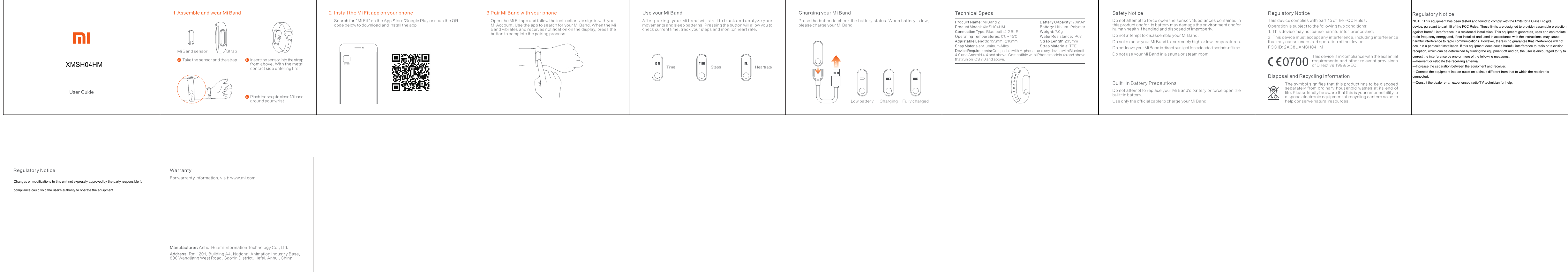 2 Install the Mi Fit app on your phone小米運動Charging your Mi BandCharging Fully chargedLow battery3Pair Mi Band with your phoneSteps Heart rateUse your Mi BandTimeTechnical SpecsProduct Name: Mi Band 2Product Model: XMSH04HMConnection Type: Bluetooth 4.2 BLEOperating Temperatures: 0℃～45℃Adjustable Length: 155mm～210mmSnap Materials:Aluminum AlloyDevice Requirements: Compatible with Mi phones and any device with Bluetooth 4.0 and Android 4.4 and above; Compatible with iPhone models 4s and above that run on iOS 7.0 and above.Battery Capacity: 70mAhBattery: Lithium-PolymerWeight: 7. 0gWater Resistance: IP67 Strap Length:235mmStrap Materials: TPEUser GuidePinch the snap to close Mi band around your wristcInsert the sensor into the strap from above. With the metal contact side entering firstbAssemble and wear Mi Band1Take the sensor and the strapaMi Band sensor StrapSearch for“Mi Fit”on the App Store/Google Play or scan the QR code below to download and install the appOpen the Mi Fit app and follow the instructions to sign in with your Mi Account. Use the app to search for your Mi Band. When the Mi Band vibrates and receives notification on the display, press the button to complete the pairing process.After pairing, your Mi band will start to track and analyze your movements and sleep patterns. Pressing the button will allow you to check current time, track your steps and monitor heart rate.Press the button to check the  battery status. When battery is  low,      please charge your Mi BandSafety NoticeDo not attempt to force open the sensor. Substances contained in this product and/or its battery may damage the environment and/or human health if handled and disposed of improperly.Do not attempt to disassemble your Mi Band.Do not expose your Mi Band to extremely high or low temperatures.Do not leave your Mi Band in direct sunlight for extended periods of time.Do not use your Mi Band in a sauna or steam room.Built-in Battery PrecautionsDo not attempt to replace your Mi Band&apos;s battery or force open the built-in battery.Use only the off icial cable to charge your Mi Band.Regulatory NoticeThis device complies with part 15 of the FCC Rules.Operation is subject to the following two conditions: 1. This device may not cause harmful interference and;2. This device must accept any interference, including inter ference that may cause undesired operation of the device.FCC ID: 2AC8UXMSH04HMThis device is in compliance with the essential requirements  and  other relevant  provisions of Directive 1999/5/EC.Disposal and Recycling InformationThe symbol signifies that this product has to be disposed separately  from  ordinar y  household  wastes  at  its  end  of life. Please kindly be aware that this is your responsibilit y to dispose electronic equipment at recycling centers so as to help conser ve natural resources.XMSH04HMWarrantyFor warranty information, visit: ww w.mi.com.Manufacturer: Anhui Huami Information Technology Co., Ltd.Address: Rm 1201, Building A4, National Animation Industr y Base, 800 Wangjiang West Road, Gaoxin District, Hefei, Anhui, ChinaRegulatory NoticeNOTE: This equipment has been tested and found to comply with the limits for a Class B digitaldevice, pursuant to part 15 of the FCC Rules. These limits are designed to provide reasonable protectionagainst harmful interference in a residential installation. This equipment generates, uses and can radiateradio frequency energy and, if not installed and used in accordance with the instructions, may causeharmful interference to radio communications. However, there is no guarantee that interference will notoccur in a particular installation. If this equipment does cause harmful interference to radio or televisionreception, which can be determined by turning the equipment off and on, the user is encouraged to try tocorrect the interference by one or more of the following measures:—Reorient or relocate the receiving antenna.—Increase the separation between the equipment and receiver.—Connect the equipment into an outlet on a circuit different from that to which the receiver isconnected.—Consult the dealer or an experienced radio/TV technician for help.Changes or modifications to this unit not expressly approved by the party responsible forcompliance could void the user&apos;s authority to operate the equipment.Regulatory Notice