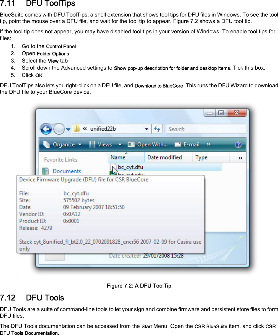 7.11 DFU ToolTipsBlueSuite comes with DFU ToolTips, a shell extension that shows tool tips for DFU files in Windows. To see the tooltip, point the mouse over a DFU file, and wait for the tool tip to appear. Figure 7.2 shows a DFU tool tip.If the tool tip does not appear, you may have disabled tool tips in your version of Windows. To enable tool tips forfiles:1. Go to the Control Panel2. Open Folder Options3. Select the View tab4. Scroll down the Advanced settings to Show pop-up description for folder and desktop items. Tick this box.5. Click OKDFU ToolTips also lets you right-click on a DFU file, and Download to BlueCore. This runs the DFU Wizard to downloadthe DFU file to your BlueCore device.Figure 7.2: A DFU ToolTip7.12 DFU ToolsDFU Tools are a suite of command-line tools to let your sign and combine firmware and persistent store files to formDFU files.The DFU Tools documentation can be accessed from the Start Menu. Open the CSR BlueSuite item, and click CSRDFU Tools Documentation.