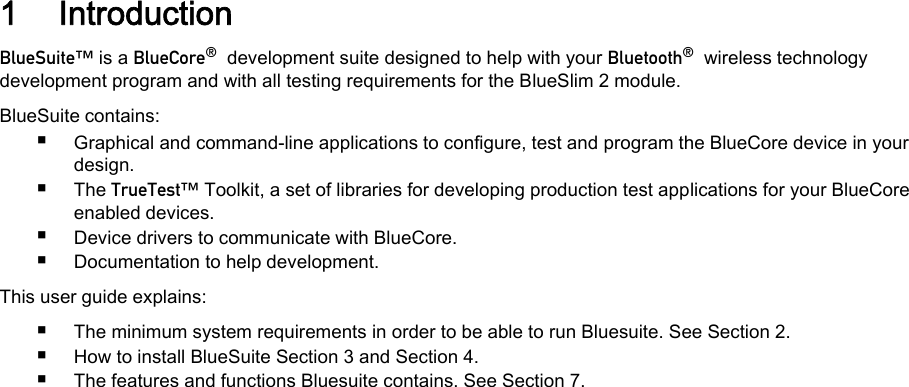 1 Introduction_äìÉpìáíÉ» is a _äìÉ`çêÉ∆  development suite designed to help with your _äìÉíççíÜ∆  wireless technologydevelopment program and with all testing requirements for the BlueSlim 2 module.BlueSuite contains:■Graphical and command-line applications to configure, test and program the BlueCore device in yourdesign.■The qêìÉqÉëí» Toolkit, a set of libraries for developing production test applications for your BlueCoreenabled devices.■Device drivers to communicate with BlueCore.■Documentation to help development.This user guide explains:■The minimum system requirements in order to be able to run Bluesuite. See Section 2.■How to install BlueSuite Section 3 and Section 4.■The features and functions Bluesuite contains. See Section 7.