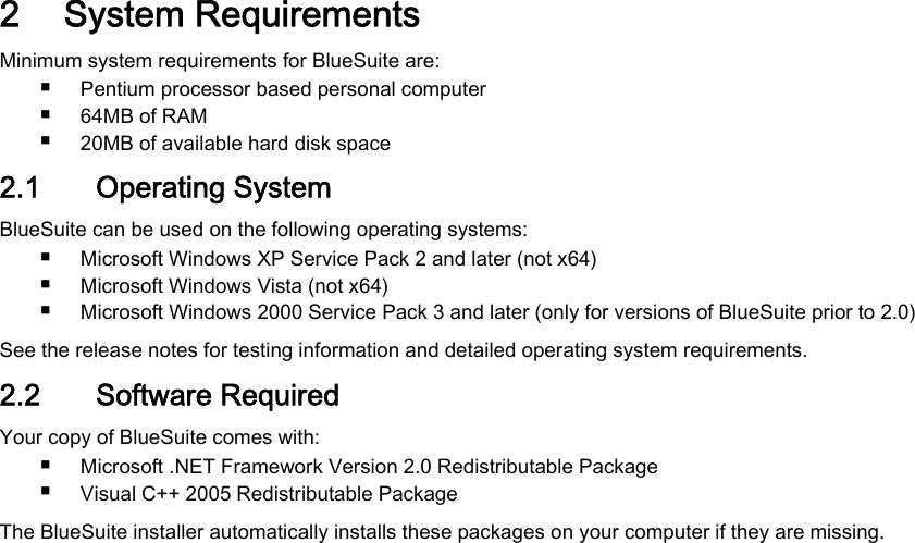2 System RequirementsMinimum system requirements for BlueSuite are:■Pentium processor based personal computer■64MB of RAM■20MB of available hard disk space2.1 Operating SystemBlueSuite can be used on the following operating systems:■Microsoft Windows XP Service Pack 2 and later (not x64)■Microsoft Windows Vista (not x64)■Microsoft Windows 2000 Service Pack 3 and later (only for versions of BlueSuite prior to 2.0)See the release notes for testing information and detailed operating system requirements.2.2 Software RequiredYour copy of BlueSuite comes with:■Microsoft .NET Framework Version 2.0 Redistributable Package■Visual C++ 2005 Redistributable PackageThe BlueSuite installer automatically installs these packages on your computer if they are missing.