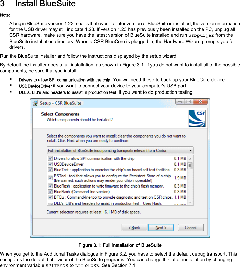 3 Install BlueSuiteNote:A bug in BlueSuite version 1.23 means that even if a later version of BlueSuite is installed, the version informationfor the USB driver may still indicate 1.23. If version 1.23 has previously been installed on the PC, unplug allCSR hardware, make sure you have the latest version of BlueSuite installed and run usbpurger from theBlueSuite installation directory. When a CSR BlueCore is plugged in, the Hardware Wizard prompts you fordrivers.Run the BlueSuite installer and follow the instructions displayed by the setup wizard.By default the installer does a full installation, as shown in Figure 3.1. If you do not want to install all of the possiblecomponents, be sure that you install:■Drivers to allow SPI communication with the chip. You will need these to back-up your BlueCore device.■USBDeviceDriver if you want to connect your device to your computer&apos;s USB port.■DLL&apos;s, LIB&apos;s and headers to assist in production test  if you want to do production testing.Figure 3.1: Full Installation of BlueSuiteWhen you get to the Additional Tasks dialogue in Figure 3.2, you have to select the default debug transport. Thisconfigures the default behaviour of the BlueSuite programs. You can change this after installation by changingenvironment variable SPITRANS to LPT or USB. See Section 7.1