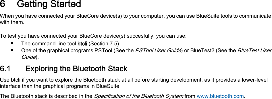 6 Getting StartedWhen you have connected your BlueCore device(s) to your computer, you can use BlueSuite tools to communicatewith them.To test you have connected your BlueCore device(s) succesfully, you can use:■The command-line tool btcli (Section 7.5).■One of the graphical programs PSTool (See the PSTool User Guide) or BlueTest3 (See the BlueTest UserGuide).6.1 Exploring the Bluetooth StackUse btcli if you want to explore the Bluetooth stack at all before starting development, as it provides a lower-levelinterface than the graphical programs in BlueSuite.The Bluetooth stack is described in the Specification of the Bluetooth System from www.bluetooth.com.