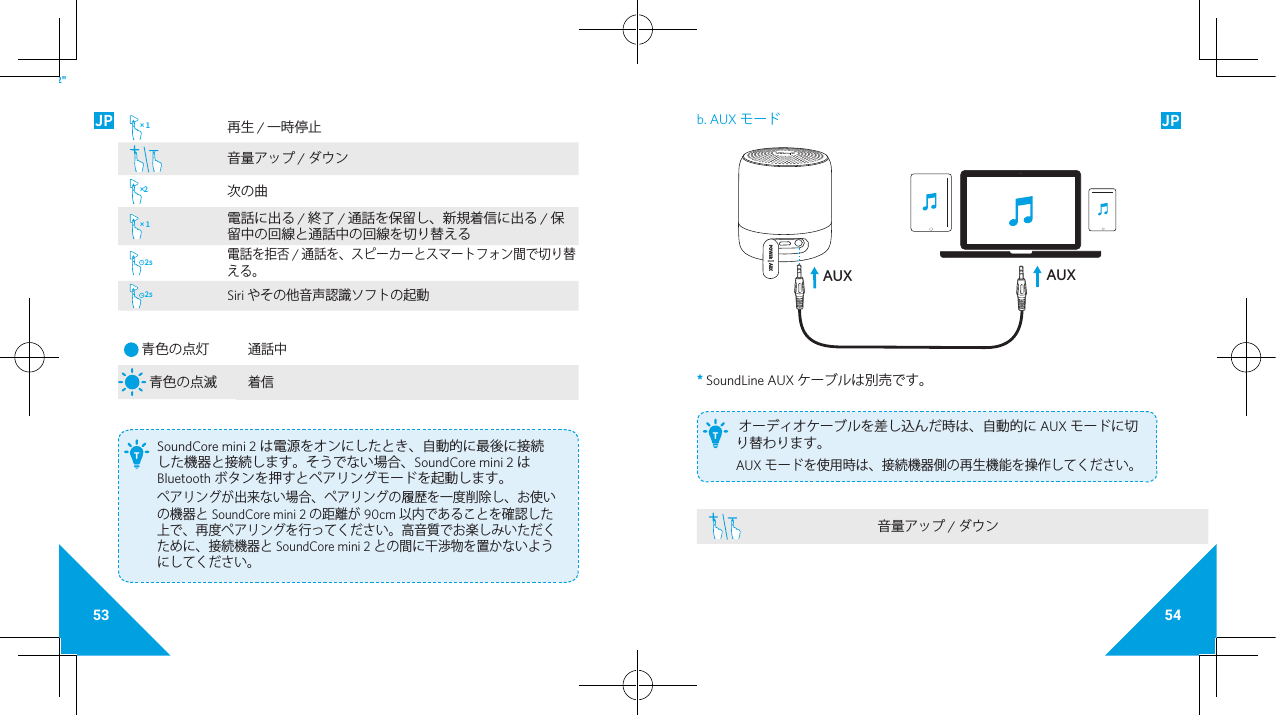 53 54JP JP× 1 再生 / 一時停止音量アップ / ダウン× 2次の曲× 1 電話に出る / 終了 / 通話を保留し、新規着信に出る / 保留中の回線と通話中の回線を切り替える2s電話を拒否 / 通話を、スピーカーとスマートフォン間で切り替える。2sSiri やその他音声認識ソフトの起動 青色の点灯 通話中 青色の点滅着信 SoundCore mini 2 は電源をオンにしたとき、自動的に最後に接続した機器と接続します。そうでない場合、SoundCore mini 2 はBluetooth ボタンを押すとペアリングモードを起動します。ペアリングが出来ない場合、ペアリングの履歴を一度削除し、お使いの機器と SoundCore mini 2 の距離が 90cm 以内であることを確認した上で、再度ペアリングを行ってください。高音質でお楽しみいただくために、接続機器と SoundCore mini 2 との間に干渉物を置かないようにしてください。T2&quot;b. AUX モード AUXAUX* SoundLine AUX ケーブルは別売です。  オーディオケーブルを差し込んだ時は、自動的に AUX モードに切り替わります。AUX モードを使用時は、接続機器側の再生機能を操作してください。T音量アップ / ダウン