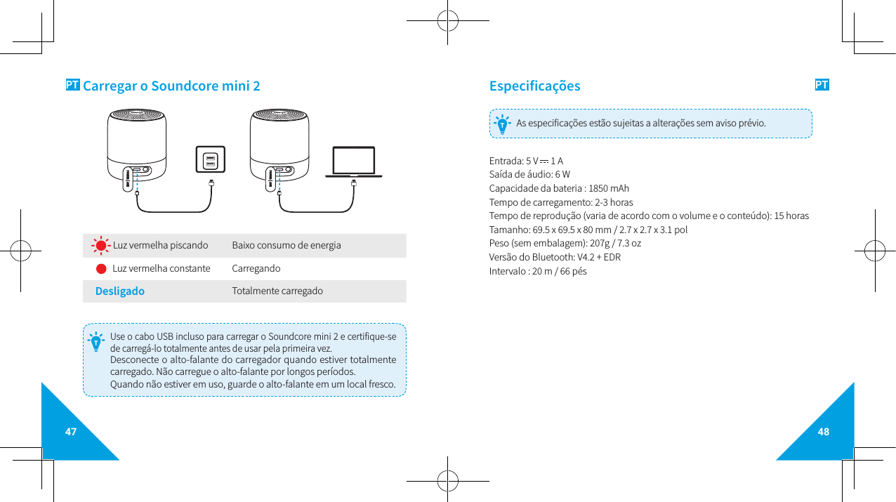 47 48PT PTCarregar o Soundcore mini 2 Luz vermelha piscando Baixo consumo de energia    Luz vermelha constante CarregandoDesligado  Totalmente carregado  Use o cabo USB incluso para carregar o Soundcore mini 2 e certifique-se de carregá-lo totalmente antes de usar pela primeira vez. Desconecte o alto-falante do carregador quando estiver totalmente carregado. Não carregue o alto-falante por longos períodos. Quando não estiver em uso, guarde o alto-falante em um local fresco. TEspecificações As especificações estão sujeitas a alterações sem aviso prévio.TEntrada: 5 V   1 A Saída de áudio: 6 WCapacidade da bateria : 1850 mAh Tempo de carregamento: 2-3 horas   Tempo de reprodução (varia de acordo com o volume e o conteúdo): 15 horas  Tamanho: 69.5 x 69.5 x 80 mm / 2.7 x 2.7 x 3.1 polPeso (sem embalagem): 207g / 7.3 ozVersão do Bluetooth: V4.2 + EDRIntervalo : 20 m / 66 pés