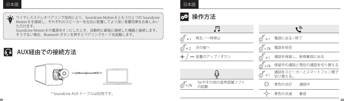 日本語 日本語19 20ワイヤレスステレオペアリング技術により、SoundcoreMotionB ともうひとつの SoundcoreMotionB を接続し、それぞれのスピーカーを左右に配置してより良い音響効果をお楽しみいただけます。SoundcoreMotionB の電源をオンにしたとき、自動的に最後に接続した機器と接続します。そうでない場合、Bluetooth ボタンを押すとペアリングモードを起動します。TAUX経由での接続方法*SoundLineAUXケーブルは別売です。操作方法1再生／一時停止1電話に出る/終了2次の曲へ 2電話を拒否音量のアップ/ダウン1通話を保留し、新規着信に出る2保留中の通話と現在の通話を切り替える1通話をスピーカーとスマートフォン間で切り替える。2Siriやその他の音声認識ソフトの起動 青色の点灯 通話中青色の点滅 着信