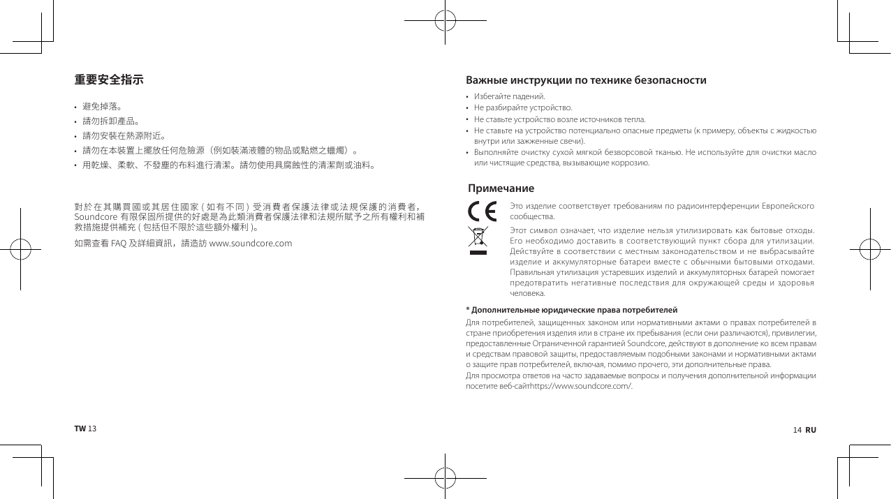 14  RUTW 13重要安全指示• 󸘚󱋞󳍉󶽆• 󷰞󱖢󳈓󱙹󵈵󱡸• 󷰞󱖢󲔞󷡥󱲉󴰨󴙃󸿢󸑜• 󷰞󱖢󱲉󳦦󷡥󶔩󰵴󳗗󳙟󰻤󰽧󱙮󹂗󴙃󼵸󰾿󲁶󷡥󴜑󴓋󹠓󵒹󴶠󱡸󳃵󹻋󴱎󰷔󷜕󴲧󼵹• 󵈾󰸞󴲖󳪬󸋀󰵷󵒯󱺔󵒹󲧓󳛲󸕎󷝥󴕢󴞦󷰞󱖢󰾫󵈾󱌩󶣲󷖮󲶎󵒹󴕢󴞦󱓮󳃵󴍙󳛲󲘪󳜵󱲉󱌧󷿒󷽡󱱝󳃵󱌧󲚁󰽟󱱝󲕼 󲁶󳥤󰵷󱝛 󱜍󴒋󷽦󶙐󱁃󷶌󴎂󲲓󳃵󴎂󷧋󱁃󷶌󵒹󴒋󷽦󶙐󼵼󳥤󸿴󱁃󱱀󳄿󳏀󰿙󵒹󲁪󷐖󳟾󴩁󴃽󼳇󴒋󷽦󶙐󱁃󷶌󴎂󲲓󱠥󴎂󷧋󳄿󷾮󰸯󰷔󳄿󳥤󴁚󱑅󱠥󷡣󳙺󳎄󳜷󳏀󰿙󷡣󱋏 󱖬󳉎󰽏󰵷󸿴󳜵󸔏󰹉󹎚󱾫󴁚󱑅 󲁶󹄾󳫆󵖐󱛻󷭭󶄤󷽻󷪞󼵼󷰞󸔤󷫟Важные инструкции по технике безопасности• Избегайте падений.• Не разбирайте устройство.• Не ставьте устройство возле источников тепла.• Не ставьте на устройство потенциально опасные предметы (к примеру, объекты с жидкостью внутри или зажженные свечи).• Выполняйте очистку сухой мягкой безворсовой тканью. Не используйте для очистки масло или чистящие средства, вызывающие коррозию.ПримечаниеЭто изделие соответствует требованиям по радиоинтерференции Европейского сообщества.Этот символ означает, что изделие нельзя утилизировать как бытовые отходы. Его необходимо доставить в соответствующий пункт сбора для утилизации. Действуйте в соответствии с местным законодательством и не выбрасывайте изделие и аккумуляторные батареи вместе с обычными бытовыми отходами. Правильная утилизация устаревших изделий и аккумуляторных батарей помогает предотвратить негативные последствия для окружающей среды и здоровья человека. * Дополнительные юридические права потребителейДля потребителей, защищенных законом или нормативными актами о правах потребителей в стране приобретения изделия или в стране их пребывания (если они различаются), привилегии, предоставленные Ограниченной гарантией Soundcore, действуют в дополнение ко всем правам и средствам правовой защиты, предоставляемым подобными законами и нормативными актами о защите прав потребителей, включая, помимо прочего, эти дополнительные права.Для просмотра ответов на часто задаваемые вопросы и получения дополнительной информации посетите веб-сайтhttps://www.soundcore.com/.