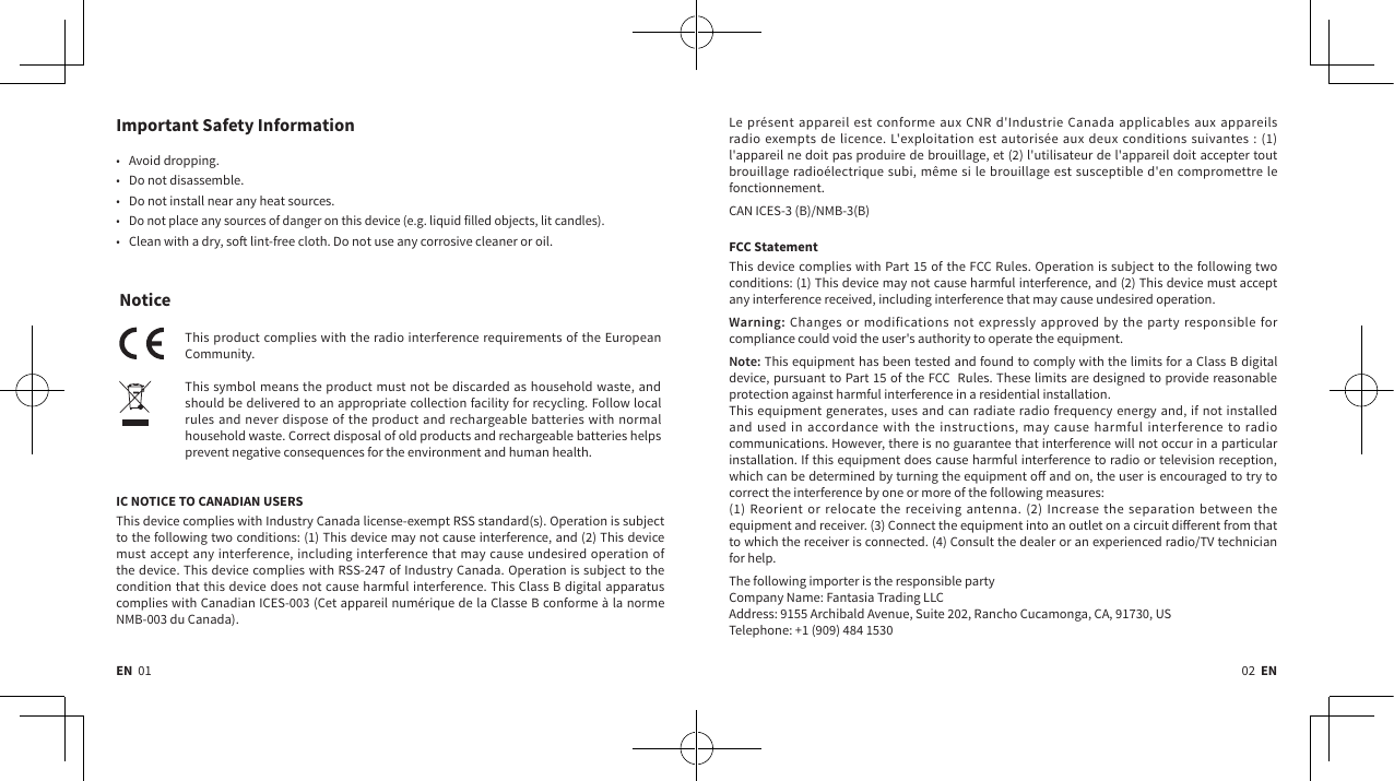 EN  01 02  ENImportant Safety Information• Avoid dropping.• Do not disassemble.• Do not install near any heat sources.• Do not place any sources of danger on this device (e.g. liquid filled objects, lit candles).• Clean with a dry, so lint-free cloth. Do not use any corrosive cleaner or oil.NoticeThis product complies with the radio interference requirements of the European Community. This symbol means the product must not be discarded as household waste, and should be delivered to an appropriate collection facility for recycling. Follow local rules and never dispose of the product and rechargeable batteries with normal household waste. Correct disposal of old products and rechargeable batteries helps prevent negative consequences for the environment and human health. IC NOTICE TO CANADIAN USERSThis device complies with Industry Canada license-exempt RSS standard(s). Operation is subject to the following two conditions: (1) This device may not cause interference, and (2) This device must accept any interference, including interference that may cause undesired operation of the device. This device complies with RSS-247 of Industry Canada. Operation is subject to the condition that this device does not cause harmful interference. This Class B digital apparatus complies with Canadian ICES-003 (Cet appareil numérique de la Classe B conforme à la norme NMB-003 du Canada). Le présent appareil est conforme aux CNR d&apos;Industrie Canada applicables aux appareils radio exempts de licence. L&apos;exploitation est autorisée aux deux conditions suivantes : (1) l&apos;appareil ne doit pas produire de brouillage, et (2) l&apos;utilisateur de l&apos;appareil doit accepter tout brouillage radioélectrique subi, même si le brouillage est susceptible d&apos;en compromettre le fonctionnement.CAN ICES-3 (B)/NMB-3(B)FCC StatementThis device complies with Part 15 of the FCC Rules. Operation is subject to the following two conditions: (1) This device may not cause harmful interference, and (2) This device must accept any interference received, including interference that may cause undesired operation.Warning: Changes or modifications not expressly approved by the party responsible for compliance could void the user&apos;s authority to operate the equipment.Note: This equipment has been tested and found to comply with the limits for a Class B digital device, pursuant to Part 15 of the FCC  Rules. These limits are designed to provide reasonable protection against harmful interference in a residential installation.This equipment generates, uses and can radiate radio frequency energy and, if not installed and used in accordance with the instructions, may cause harmful interference to radio communications. However, there is no guarantee that interference will not occur in a particular installation. If this equipment does cause harmful interference to radio or television reception, which can be determined by turning the equipment o and on, the user is encouraged to try to correct the interference by one or more of the following measures:  (1) Reorient or relocate the receiving antenna. (2) Increase the separation between the equipment and receiver. (3) Connect the equipment into an outlet on a circuit dierent from that to which the receiver is connected. (4) Consult the dealer or an experienced radio/TV technician for help.The following importer is the responsible partyCompany Name: Fantasia Trading LLCAddress: 9155 Archibald Avenue, Suite 202, Rancho Cucamonga, CA, 91730, USTelephone: +1 (909) 484 1530