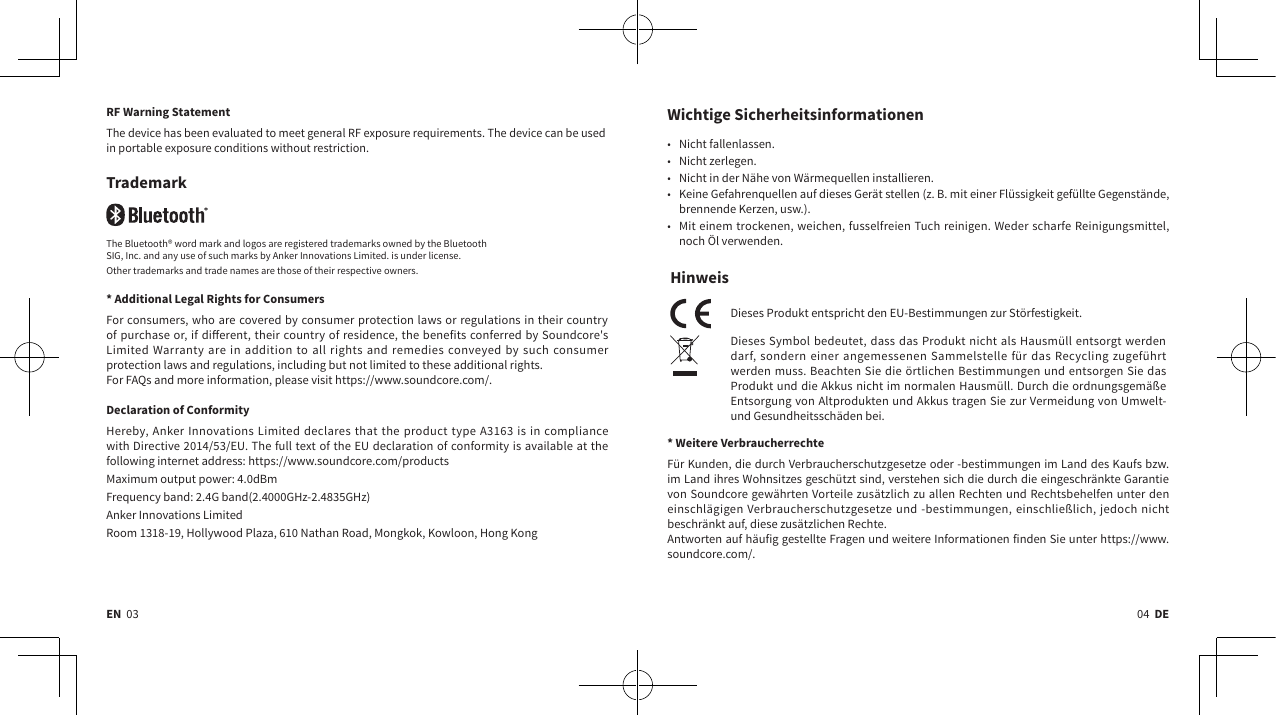 04  DEEN  03Wichtige Sicherheitsinformationen  • Nicht fallenlassen.• Nicht zerlegen.• Nicht in der Nähe von Wärmequellen installieren.• Keine Gefahrenquellen auf dieses Gerät stellen (z.B. mit einer Flüssigkeit gefüllte Gegenstände, brennende Kerzen, usw.).• Mit einem trockenen, weichen, fusselfreien Tuch reinigen. Weder scharfe Reinigungsmittel, noch Öl verwenden.HinweisDieses Produkt entspricht den EU-Bestimmungen zur Störfestigkeit.Dieses Symbol bedeutet, dass das Produkt nicht als Hausmüll entsorgt werden darf, sondern einer angemessenen Sammelstelle für das Recycling zugeführt werden muss. Beachten Sie die örtlichen Bestimmungen und entsorgen Sie das Produkt und die Akkus nicht im normalen Hausmüll. Durch die ordnungsgemäße Entsorgung von Altprodukten und Akkus tragen Sie zur Vermeidung von Umwelt- und Gesundheitsschäden bei. * Weitere VerbraucherrechteFür Kunden, die durch Verbraucherschutzgesetze oder -bestimmungen im Land des Kaufs bzw. im Land ihres Wohnsitzes geschützt sind, verstehen sich die durch die eingeschränkte Garantie von Soundcore gewährten Vorteile zusätzlich zu allen Rechten und Rechtsbehelfen unter den einschlägigen Verbraucherschutzgesetze und -bestimmungen, einschließlich, jedoch nicht beschränkt auf, diese zusätzlichen Rechte.Antworten auf häufig gestellte Fragen und weitere Informationen finden Sie unter https://www.soundcore.com/.RF Warning StatementThe device has been evaluated to meet general RF exposure requirements. The device can be used in portable exposure conditions without restriction.TrademarkThe Bluetooth® word mark and logos are registered trademarks owned by the BluetoothSIG, Inc. and any use of such marks by Anker Innovations Limited. is under license.Other trademarks and trade names are those of their respective owners. * Additional Legal Rights for ConsumersFor consumers, who are covered by consumer protection laws or regulations in their country of purchase or, if dierent, their country of residence, the benefits conferred by Soundcore&apos;s Limited Warranty are in addition to all rights and remedies conveyed by such consumer protection laws and regulations, including but not limited to these additional rights.For FAQs and more information, please visit https://www.soundcore.com/.Declaration of ConformityHereby, Anker Innovations Limited declares that the product type A3163 is in compliance with Directive 2014/53/EU. The full text of the EU declaration of conformity is available at the following internet address: https://www.soundcore.com/productsMaximum output power: 4.0dBmFrequency band: 2.4G band(2.4000GHz-2.4835GHz)Anker Innovations LimitedRoom 1318-19, Hollywood Plaza, 610 Nathan Road, Mongkok, Kowloon, Hong Kong 