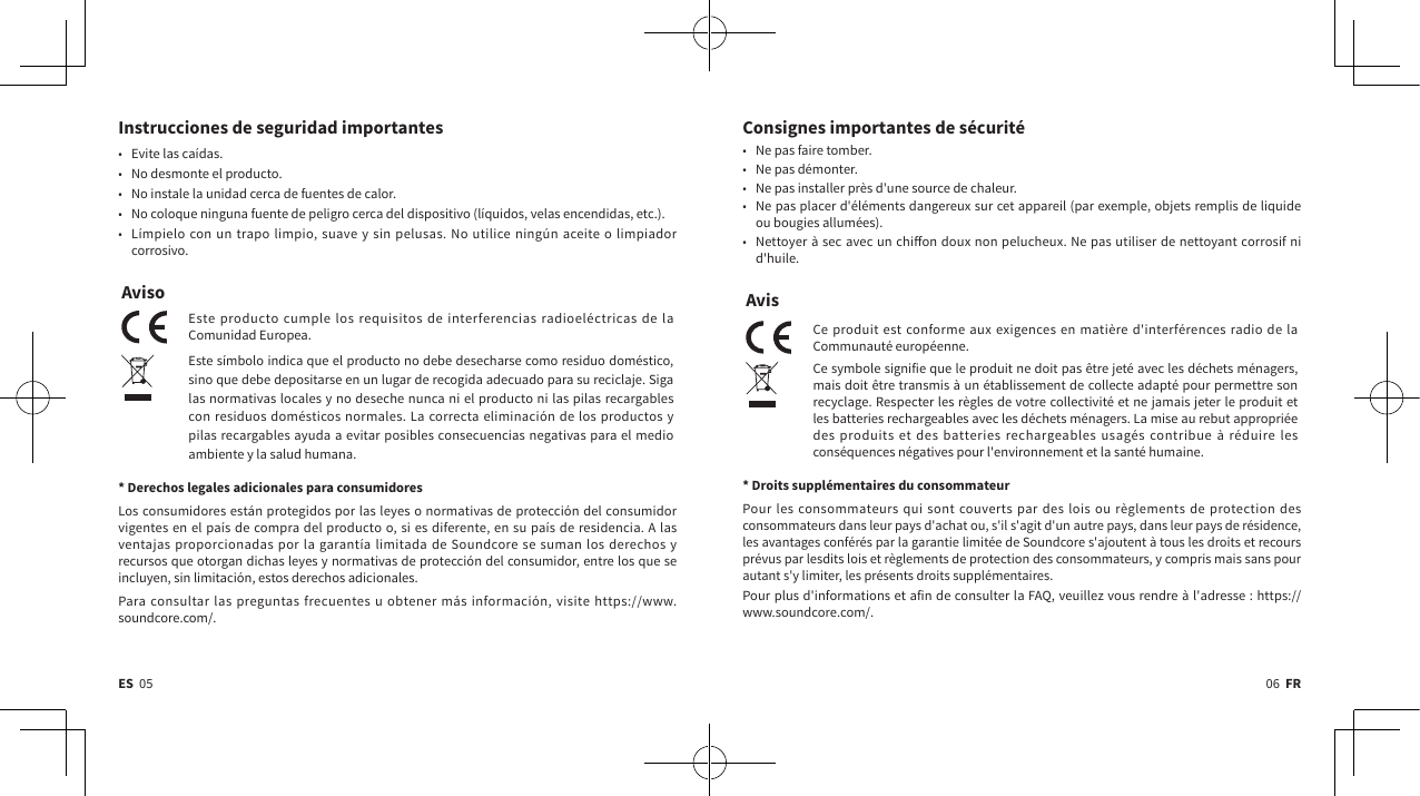 06  FRES  05Consignes importantes de sécurité• Ne pas faire tomber.• Ne pas démonter.• Ne pas installer près d&apos;une source de chaleur.• Ne pas placer d&apos;éléments dangereux sur cet appareil (par exemple, objets remplis de liquide ou bougies allumées).• Nettoyer à sec avec un chion doux non pelucheux. Ne pas utiliser de nettoyant corrosif ni d&apos;huile.AvisCe produit est conforme aux exigences en matière d&apos;interférences radio de la Communauté européenne.Ce symbole signifie que le produit ne doit pas être jeté avec les déchets ménagers, mais doit être transmis à un établissement de collecte adapté pour permettre son recyclage. Respecter les règles de votre collectivité et ne jamais jeter le produit et les batteries rechargeables avec les déchets ménagers. La mise au rebut appropriée des produits et des batteries rechargeables usagés contribue à réduire les conséquences négatives pour l&apos;environnement et la santé humaine. * Droits supplémentaires du consommateurPour les consommateurs qui sont couverts par des lois ou règlements de protection des consommateurs dans leur pays d&apos;achat ou, s&apos;il s&apos;agit d&apos;un autre pays, dans leur pays de résidence, les avantages conférés par la garantie limitée de Soundcore s&apos;ajoutent à tous les droits et recours prévus par lesdits lois et règlements de protection des consommateurs, y compris mais sans pour autant s&apos;y limiter, les présents droits supplémentaires.Pour plus d&apos;informations et afin de consulter la FAQ, veuillez vous rendre à l&apos;adresse: https://www.soundcore.com/.Instrucciones de seguridad importantes• Evite las caídas.• No desmonte el producto.• No instale la unidad cerca de fuentes de calor.• No coloque ninguna fuente de peligro cerca del dispositivo (líquidos, velas encendidas, etc.).• Límpielo con un trapo limpio, suave y sin pelusas. No utilice ningún aceite o limpiador corrosivo.AvisoEste producto cumple los requisitos de interferencias radioeléctricas de la Comunidad Europea.Este símbolo indica que el producto no debe desecharse como residuo doméstico, sino que debe depositarse en un lugar de recogida adecuado para su reciclaje. Siga las normativas locales y no deseche nunca ni el producto ni las pilas recargables con residuos domésticos normales. La correcta eliminación de los productos y pilas recargables ayuda a evitar posibles consecuencias negativas para el medio ambiente y la salud humana. * Derechos legales adicionales para consumidoresLos consumidores están protegidos por las leyes o normativas de protección del consumidor vigentes en el país de compra del producto o, si es diferente, en su país de residencia. A las ventajas proporcionadas por la garantía limitada de Soundcore se suman los derechos y recursos que otorgan dichas leyes y normativas de protección del consumidor, entre los que se incluyen, sin limitación, estos derechos adicionales.Para consultar las preguntas frecuentes u obtener más información, visite https://www.soundcore.com/.