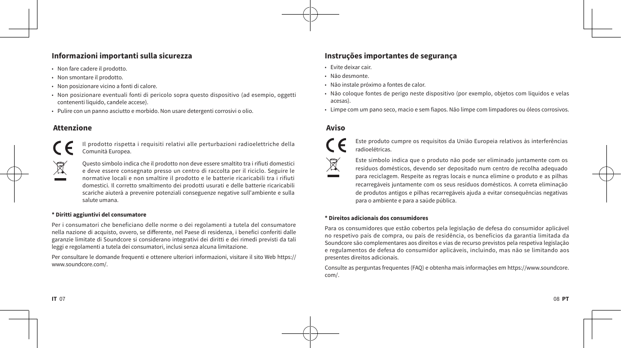 08  PTIT  07Informazioni importanti sulla sicurezza  • Non fare cadere il prodotto.• Non smontare il prodotto.• Non posizionare vicino a fonti di calore.• Non posizionare eventuali fonti di pericolo sopra questo dispositivo (ad esempio, oggetti contenenti liquido, candele accese).• Pulire con un panno asciutto e morbido. Non usare detergenti corrosivi o olio.AttenzioneIl prodotto rispetta i requisiti relativi alle perturbazioni radioelettriche della Comunità Europea.Questo simbolo indica che il prodotto non deve essere smaltito tra i rifiuti domestici e deve essere consegnato presso un centro di raccolta per il riciclo. Seguire le normative locali e non smaltire il prodotto e le batterie ricaricabili tra i rifiuti domestici. Il corretto smaltimento dei prodotti usurati e delle batterie ricaricabili scariche aiuterà a prevenire potenziali conseguenze negative sull&apos;ambiente e sulla salute umana.  * Diritti aggiuntivi del consumatorePer i consumatori che beneficiano delle norme o dei regolamenti a tutela del consumatore nella nazione di acquisto, ovvero, se dierente, nel Paese di residenza, i benefici conferiti dalle garanzie limitate di Soundcore si considerano integrativi dei diritti e dei rimedi previsti da tali leggi e regolamenti a tutela dei consumatori, inclusi senza alcuna limitazione.Per consultare le domande frequenti e ottenere ulteriori informazioni, visitare il sito Web https://www.soundcore.com/.Instruções importantes de segurança• Evite deixar cair.• Não desmonte.• Não instale próximo a fontes de calor.• Não coloque fontes de perigo neste dispositivo (por exemplo, objetos com líquidos e velas acesas).• Limpe com um pano seco, macio e sem fiapos. Não limpe com limpadores ou óleos corrosivos.AvisoEste produto cumpre os requisitos da União Europeia relativos às interferências radioelétricas.Este símbolo indica que o produto não pode ser eliminado juntamente com os resíduos domésticos, devendo ser depositado num centro de recolha adequado para reciclagem. Respeite as regras locais e nunca elimine o produto e as pilhas recarregáveis juntamente com os seus resíduos domésticos. A correta eliminação de produtos antigos e pilhas recarregáveis ajuda a evitar consequências negativas para o ambiente e para a saúde pública. * Direitos adicionais dos consumidoresPara os consumidores que estão cobertos pela legislação de defesa do consumidor aplicável no respetivo país de compra, ou país de residência, os benefícios da garantia limitada da Soundcore são complementares aos direitos e vias de recurso previstos pela respetiva legislação e regulamentos de defesa do consumidor aplicáveis, incluindo, mas não se limitando aos presentes direitos adicionais.Consulte as perguntas frequentes (FAQ) e obtenha mais informações em https://www.soundcore.com/.