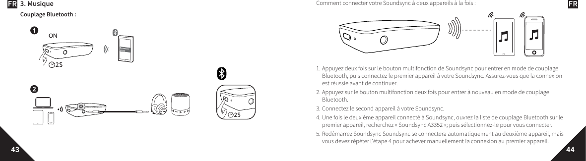 FR FR43 443. MusiqueCouplage Bluetooth :Comment connecter votre Soundsync à deux appareils à la fois:1. Appuyez deux fois sur le bouton multifonction de Soundsync pour entrer en mode de couplage Bluetooth, puis connectez le premier appareil à votre Soundsync. Assurez-vous que la connexion est réussie avant de continuer. 2. Appuyez sur le bouton multifonction deux fois pour entrer à nouveau en mode de couplage Bluetooth. 3. Connectez le second appareil à votre Soundsync. 4. Une fois le deuxième appareil connecté à Soundsync, ouvrez la liste de couplage Bluetooth sur le premier appareil, recherchez «Soundsync A3352»; puis sélectionnez-le pour vous connecter.5. Redémarrez Soundsync Soundsync se connectera automatiquement au deuxième appareil, mais vous devez répéter l&apos;étape4 pour achever manuellement la connexion au premier appareil. 