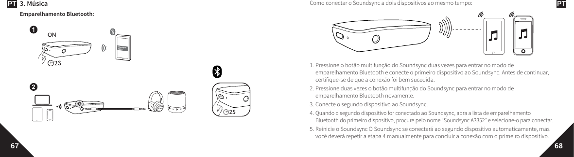 PT PT67 683. MúsicaEmparelhamento Bluetooth:Como conectar o Soundsync a dois dispositivos ao mesmo tempo:1. Pressione o botão multifunção do Soundsync duas vezes para entrar no modo de emparelhamento Bluetooth e conecte o primeiro dispositivo ao Soundsync. Antes de continuar, certifique-se de que a conexão foi bem sucedida. 2. Pressione duas vezes o botão multifunção do Soundsync para entrar no modo de emparelhamento Bluetooth novamente. 3. Conecte o segundo dispositivo ao Soundsync. 4.Quando o segundo dispositivo for conectado ao Soundsync, abra a lista de emparelhamento Bluetooth do primeiro dispositivo, procure pelo nome “Soundsync A3352” e selecione-o para conectar.5. Reinicie o Soundsync O Soundsync se conectará ao segundo dispositivo automaticamente, mas você deverá repetir a etapa 4 manualmente para concluir a conexão com o primeiro dispositivo. 
