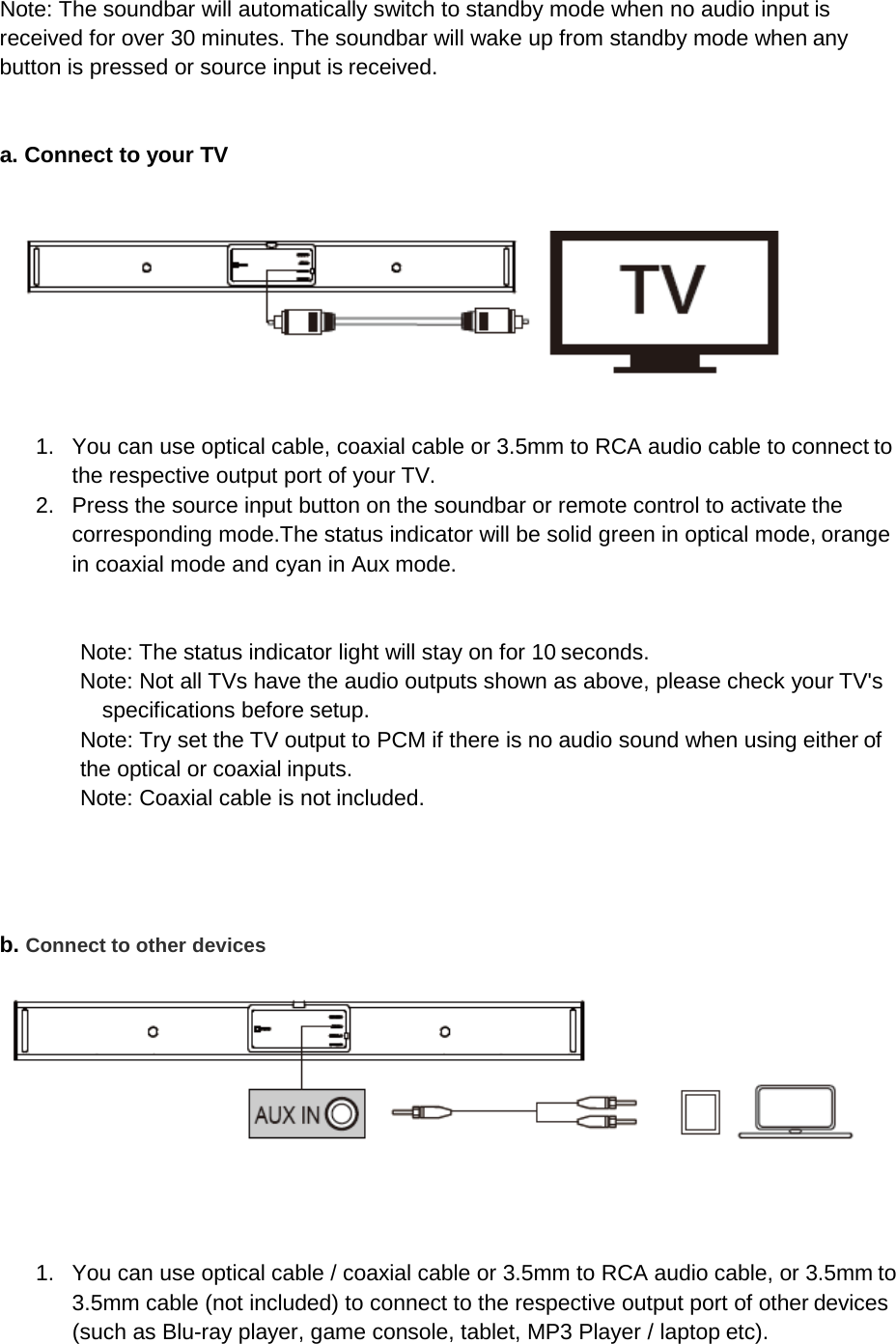 Note: The soundbar will automatically switch to standby mode when no audio input is received for over 30 minutes. The soundbar will wake up from standby mode when any button is pressed or source input is received.   a. Connect to your TV      1. You can use optical cable, coaxial cable or 3.5mm to RCA audio cable to connect to the respective output port of your TV. 2. Press the source input button on the soundbar or remote control to activate the corresponding mode.The status indicator will be solid green in optical mode, orange in coaxial mode and cyan in Aux mode.   Note: The status indicator light will stay on for 10 seconds. Note: Not all TVs have the audio outputs shown as above, please check your TV&apos;s specifications before setup. Note: Try set the TV output to PCM if there is no audio sound when using either of the optical or coaxial inputs. Note: Coaxial cable is not included.     b. Connect to other devices      1. You can use optical cable / coaxial cable or 3.5mm to RCA audio cable, or 3.5mm to 3.5mm cable (not included) to connect to the respective output port of other devices (such as Blu-ray player, game console, tablet, MP3 Player / laptop etc). 