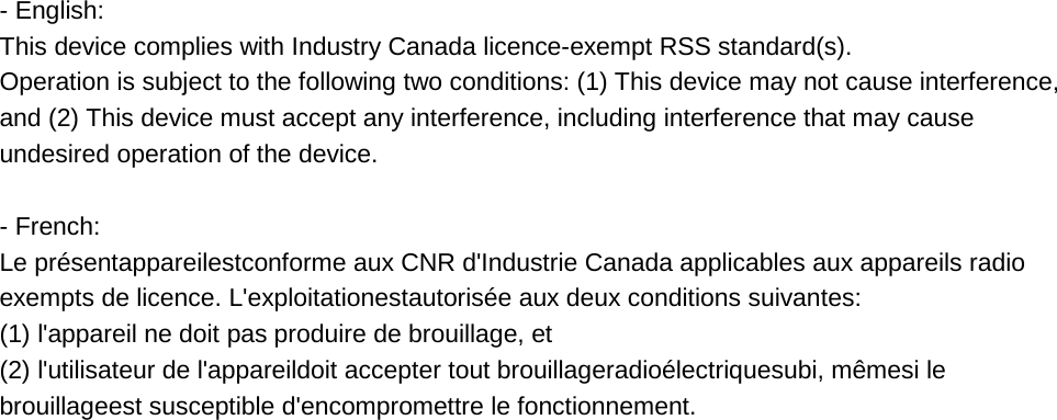 - English:  This device complies with Industry Canada licence-exempt RSS standard(s).  Operation is subject to the following two conditions: (1) This device may not cause interference, and (2) This device must accept any interference, including interference that may cause undesired operation of the device.  - French: Le présentappareilestconforme aux CNR d&apos;Industrie Canada applicables aux appareils radio exempts de licence. L&apos;exploitationestautorisée aux deux conditions suivantes:  (1) l&apos;appareil ne doit pas produire de brouillage, et  (2) l&apos;utilisateur de l&apos;appareildoit accepter tout brouillageradioélectriquesubi, mêmesi le brouillageest susceptible d&apos;encompromettre le fonctionnement.    