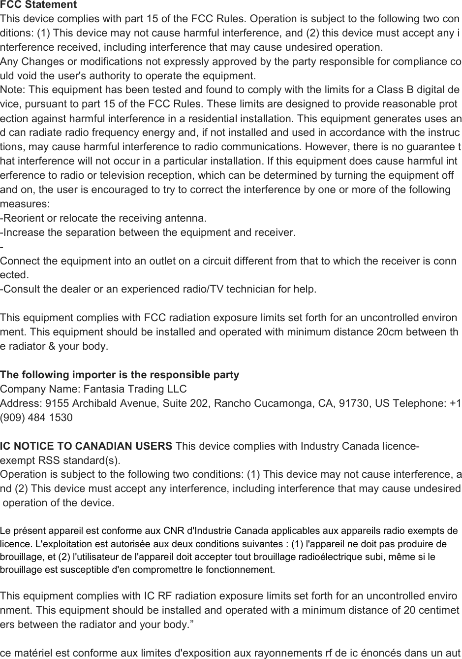 FCC StatementThis device complies with part 15 of the FCC Rules. Operation is subject to the following two conditions: (1) This device may not cause harmful interference, and (2) this device must accept any interference received, including interference that may cause undesired operation.Any Changes or modifications not expressly approved by the party responsible for compliance could void the user&apos;s authority to operate the equipment.Note: This equipment has been tested and found to comply with the limits for a Class B digital device, pursuant to part 15 of the FCC Rules. These limits are designed to provide reasonable protection against harmful interference in a residential installation. This equipment generates uses and can radiate radio frequency energy and, if not installed and used in accordance with the instructions, may cause harmful interference to radio communications. However, there is no guarantee that interference will not occur in a particular installation. If this equipment does cause harmful interference to radio or television reception, which can be determined by turning the equipment offand on, the user is encouraged to try to correct the interference by one or more of the followingmeasures:-Reorient or relocate the receiving antenna.-Increase the separation between the equipment and receiver.-Connect the equipment into an outlet on a circuit different from that to which the receiver is connected.-Consult the dealer or an experienced radio/TV technician for help.This equipment complies with FCC radiation exposure limits set forth for an uncontrolled environment. This equipment should be installed and operated with minimum distance 20cm between the radiator &amp; your body.The following importer is the responsible partyCompany Name: Fantasia Trading LLCAddress: 9155 Archibald Avenue, Suite 202, Rancho Cucamonga, CA, 91730, US Telephone: +1(909) 484 1530IC NOTICE TO CANADIAN USERS This device complies with Industry Canada licence-exempt RSS standard(s).Operation is subject to the following two conditions: (1) This device may not cause interference, and (2) This device must accept any interference, including interference that may cause undesiredoperation of the device.Le présent appareil est conforme aux CNR d&apos;Industrie Canada applicables aux appareils radio exempts delicence. L&apos;exploitation est autorisée aux deux conditions suivantes : (1) l&apos;appareil ne doit pas produire debrouillage, et (2) l&apos;utilisateur de l&apos;appareil doit accepter tout brouillage radioélectrique subi, même si lebrouillage est susceptible d&apos;en compromettre le fonctionnement.This equipment complies with IC RF radiation exposure limits set forth for an uncontrolled environment. This equipment should be installed and operated with a minimum distance of 20 centimeters between the radiator and your body.”ce matériel est conforme aux limites d&apos;exposition aux rayonnements rf de ic énoncés dans un aut