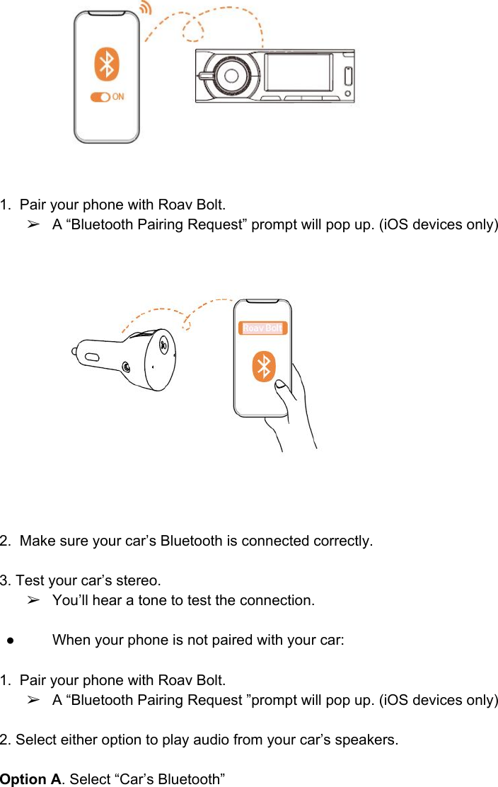   1.  Pair your phone with Roav Bolt.  ➢A “Bluetooth Pairing Request” prompt will pop up. (iOS devices only)     2.  Make sure your car’s Bluetooth is connected correctly.   3. Test your car’s stereo.  ➢You’ll hear a tone to test the connection.    ● When your phone is not paired with your car:   1.  Pair your phone with Roav Bolt.  ➢A “Bluetooth Pairing Request ”prompt will pop up. (iOS devices only)  2. Select either option to play audio from your car’s speakers.   Option A. Select “Car’s Bluetooth”   