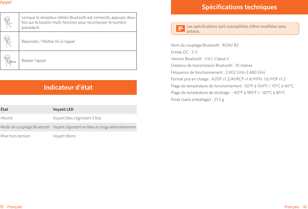 15    Français Français    16Appel2Lorsque le récepteur stéréo Bluetooth est connecté, appuyez deux fois sur le bouton multi-fonction pour recomposer le numéro précédent.1Répondre / Mettre ﬁn à l&apos;appel1Rejeter l&apos;appelIndicateur d&apos;étatÉtat Voyant LEDAllumé Voyant bleu clignotant 5 foisMode de couplage BluetoothVoyant clignotant en bleu et rouge alternativementMise hors tension Voyant éteintSpécifications techniquesLes spéciﬁcations sont susceptibles d&apos;être modiﬁées sans préavis.Nom du couplage Bluetooth : ROAV B2Entrée DC : 5 VVersion Bluetooth : V4.1, Classe IIDistance de transmission Bluetooth : 10 mètresFréquence de fonctionnement : 2,402 GHz-2,480 GHzFormat pris en charge : A2DP v1.2/AVRCP v1.4/HFPv 1.6/HSP v1.2Plage de température de fonctionnement : 50°F à 104°F / 10°C à 40°C       Plage de température de stockage : -40°F à 185°F / -40°C à 85°CPoids (sans emballage) : 21,5 g 
