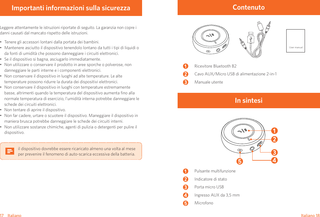 17    Italiano Italiano    18Importanti informazioni sulla sicurezzaLeggere attentamente le istruzioni riportate di seguito. La garanzia non copre i danni causati dal mancato rispetto delle istruzioni. • Tenere gli accessori lontani dalla portata dei bambini.• Mantenere asciutto il dispositivo tenendolo lontano da tutti i tipi di liquidi o da fonti di umidità che possono danneggiare i circuiti elettronici.• Se il dispositivo si bagna, asciugarlo immediatamente.• Non utilizzare o conservare il prodotto in aree sporche o polverose, non danneggiare le parti interne e i componenti elettronici.• Non conservare il dispositivo in luoghi ad alte temperature. Le alte temperature possono ridurre la durata dei dispositivi elettronici. • Non conservare il dispositivo in luoghi con temperature estremamente basse, altrimenti quando la temperatura del dispositivo aumenta ﬁno alla normale temperatura di esercizio, l&apos;umidità interna potrebbe danneggiare le schede dei circuiti elettronici.• Non tentare di aprire il dispositivo.• Non far cadere, urtare o scuotere il dispositivo. Maneggiare il dispositivo in maniera brusca potrebbe danneggiare le schede dei circuiti interni.• Non utilizzare sostanze chimiche, agenti di pulizia o detergenti per pulire il dispositivo.il dispositivo dovrebbe essere ricaricato almeno una volta al mese per prevenire il fenomeno di auto-scarica eccessiva della batteria.ContenutoUser manualRicevitore Bluetooth B2Cavo AUX/Micro USB di alimentazione 2-in-1Manuale utenteIn sintesiPulsante multifunzioneIndicatore di statoPorta micro USBIngresso AUX da 3,5 mmMicrofono