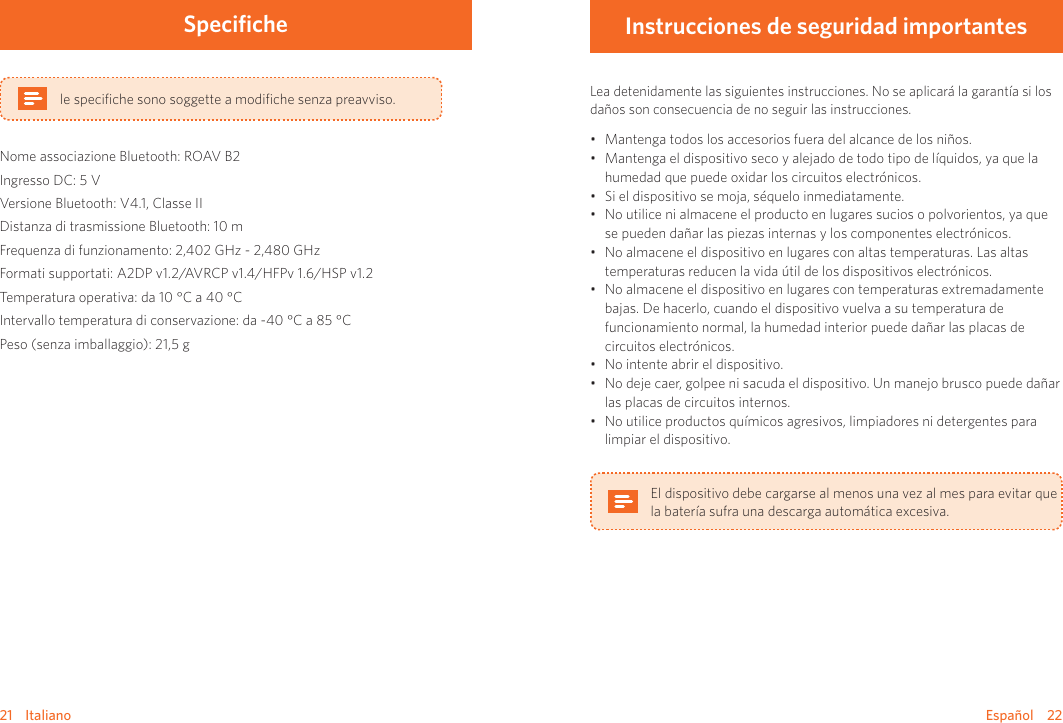 Español    2221    ItalianoSpecifichele speciﬁche sono soggette a modiﬁche senza preavviso.Nome associazione Bluetooth: ROAV B2Ingresso DC: 5 VVersione Bluetooth: V4.1, Classe IIDistanza di trasmissione Bluetooth: 10 mFrequenza di funzionamento: 2,402 GHz - 2,480 GHzFormati supportati: A2DP v1.2/AVRCP v1.4/HFPv 1.6/HSP v1.2Temperatura operativa: da 10 °C a 40 °C       Intervallo temperatura di conservazione: da -40 °C a 85 °C     Peso (senza imballaggio): 21,5 gInstrucciones de seguridad importantesLea detenidamente las siguientes instrucciones. No se aplicará la garantía si los daños son consecuencia de no seguir las instrucciones. • Mantenga todos los accesorios fuera del alcance de los niños.• Mantenga el dispositivo seco y alejado de todo tipo de líquidos, ya que la humedad que puede oxidar los circuitos electrónicos.• Si el dispositivo se moja, séquelo inmediatamente.• No utilice ni almacene el producto en lugares sucios o polvorientos, ya que se pueden dañar las piezas internas y los componentes electrónicos.• No almacene el dispositivo en lugares con altas temperaturas. Las altas temperaturas reducen la vida útil de los dispositivos electrónicos. • No almacene el dispositivo en lugares con temperaturas extremadamente bajas. De hacerlo, cuando el dispositivo vuelva a su temperatura de funcionamiento normal, la humedad interior puede dañar las placas de circuitos electrónicos.• No intente abrir el dispositivo.• No deje caer, golpee ni sacuda el dispositivo. Un manejo brusco puede dañar las placas de circuitos internos.• No utilice productos químicos agresivos, limpiadores ni detergentes para limpiar el dispositivo.El dispositivo debe cargarse al menos una vez al mes para evitar que la batería sufra una descarga automática excesiva.