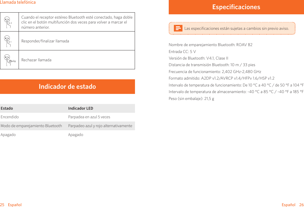 25    Español Español    26Llamada telefónica2Cuando el receptor estéreo Bluetooth esté conectado, haga doble clic en el botón multifunción dos veces para volver a marcar el número anterior.1Responder/ﬁnalizar llamada1Rechazar llamadaIndicador de estadoEstado Indicador LEDEncendido Parpadea en azul 5 vecesModo de emparejamiento Bluetooth Parpadeo azul y rojo alternativamenteApagado ApagadoEspecificacionesLas especiﬁcaciones están sujetas a cambios sin previo aviso.Nombre de emparejamiento Bluetooth: ROAV B2Entrada CC: 5 VVersión de Bluetooth: V4.1, Clase IIDistancia de transmisión Bluetooth: 10 m / 33 piesFrecuencia de funcionamiento: 2,402 GHz-2,480 GHzFormato admitido: A2DP v1.2/AVRCP v1.4/HFPv 1.6/HSP v1.2Intervalo de temperatura de funcionamiento: De 10 °C a 40 °C / de 50 °F a 104 °FIntervalo de temperatura de almacenamiento: -40 °C a 85 °C / -40 °F a 185 °FPeso (sin embalaje): 21,5 g 