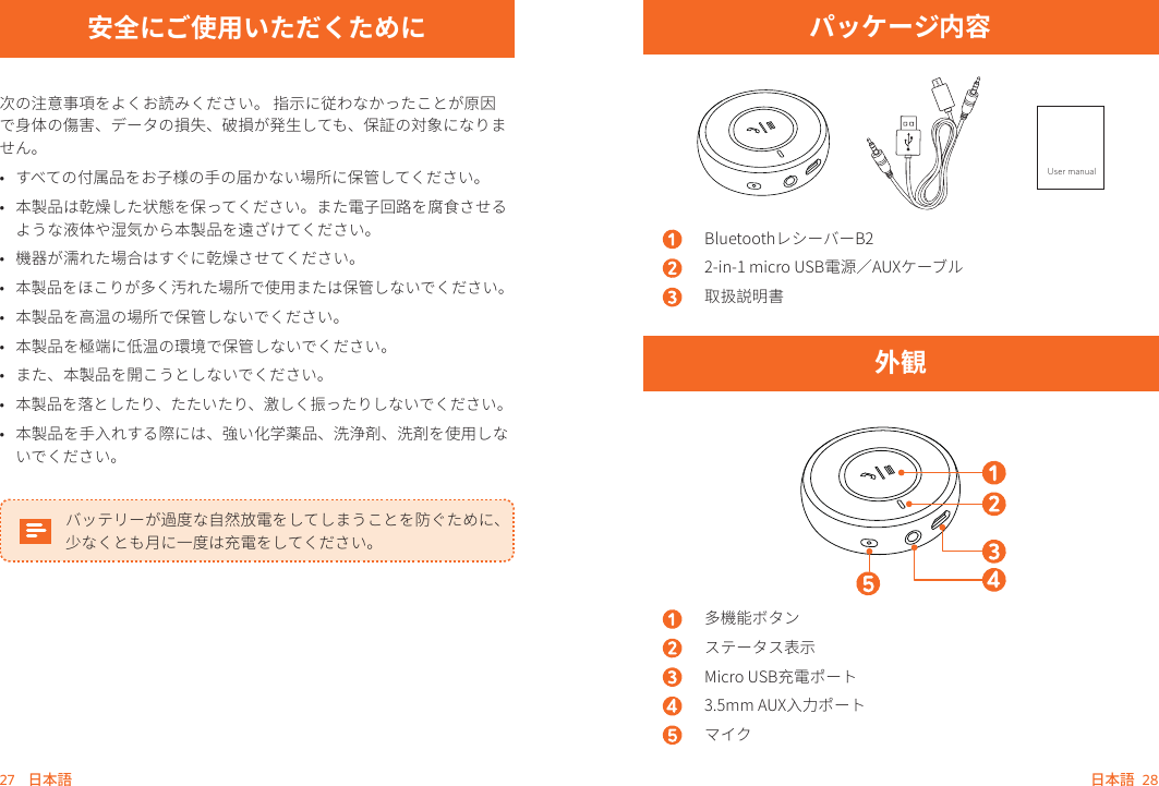 27    日本語     日本語    28安全にご使用いただくために次の注意事項をよくお読みください。 指示に従わなかったことが原因で身体の傷害、データの損失、破損が発生しても、保証の対象になりません。 •  すべての付属品をお子様の手の届かない場所に保管してください。•  本製品は乾燥した状態を保ってください。また電子回路を腐食させるような液体や湿気から本製品を遠ざけてください。•  機器が濡れた場合はすぐに乾燥させてください。•  本製品をほこりが多く汚れた場所で使用または保管しないでください。•  本製品を高温の場所で保管しないでください。 •  本製品を極端に低温の環境で保管しないでください。•  また、本製品を開こうとしないでください。•  本製品を落としたり、たたいたり、激しく振ったりしないでください。•  本製品を手入れする際には、強い化学薬品、洗浄剤、洗剤を使用しないでください。バッテリーが過度な自然放電をしてしまうことを防ぐために、少なくとも月に一度は充電をしてください。パッケージ内容User manualBluetoothレシーバーB22-in-1 micro USB電源／AUXケーブル取扱説明書外観多機能ボタンステータス表示Micro USB充電ポート3.5mm AUX入力ポートマイク