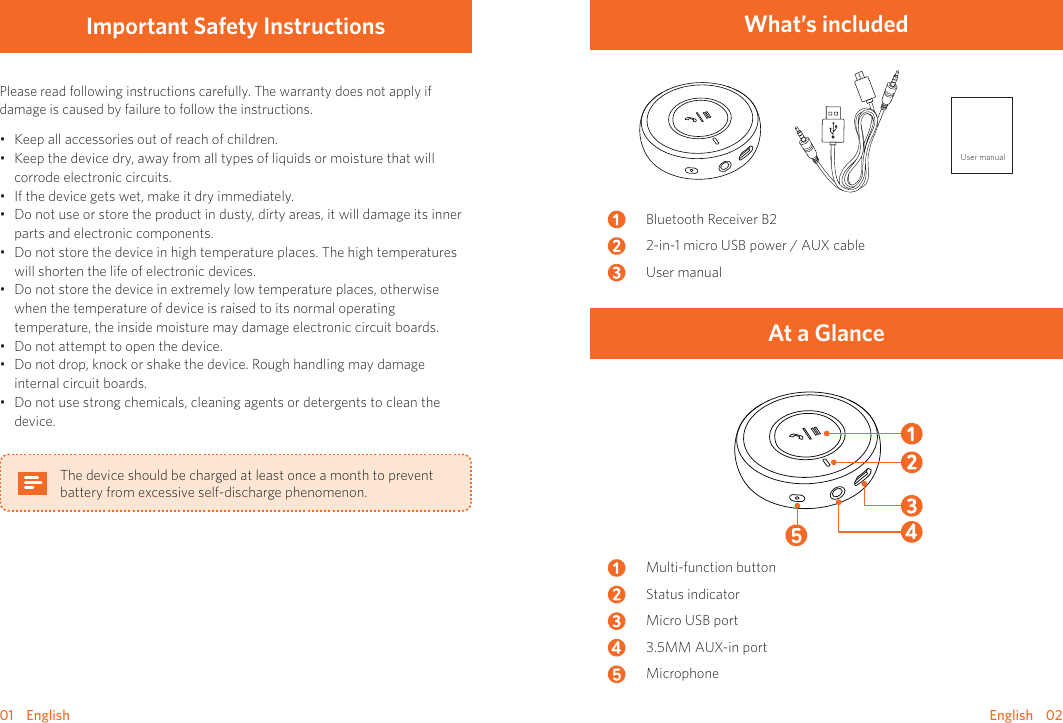 01    English English    02What’s includedUser manualBluetooth Receiver B22-in-1 micro USB power / AUX cableUser manual At a GlanceMulti-function buttonStatus indicator Micro USB port3.5MM AUX-in portMicrophoneImportant Safety Instructions Please read following instructions carefully. The warranty does not apply if damage is caused by failure to follow the instructions. • Keep all accessories out of reach of children.• Keep the device dry, away from all types of liquids or moisture that will corrode electronic circuits.• If the device gets wet, make it dry immediately.• Do not use or store the product in dusty, dirty areas, it will damage its inner parts and electronic components.• Do not store the device in high temperature places. The high temperatures will shorten the life of electronic devices. • Do not store the device in extremely low temperature places, otherwise when the temperature of device is raised to its normal operating temperature, the inside moisture may damage electronic circuit boards.• Do not attempt to open the device.• Do not drop, knock or shake the device. Rough handling may damage internal circuit boards.• Do not use strong chemicals, cleaning agents or detergents to clean the device.The device should be charged at least once a month to prevent battery from excessive self-discharge phenomenon.