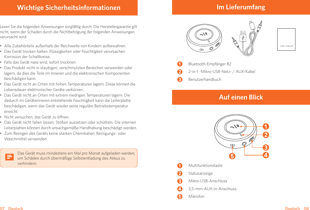 07    Deutsch Deutsch    08Wichtige SicherheitsinformationenLesen Sie die folgenden Anweisungen sorgfältig durch. Die Herstellergarantie gilt nicht, wenn der Schaden durch die Nichtbefolgung der folgenden Anweisungen verursacht wird.• Alle Zubehörteile außerhalb der Reichweite von Kindern aufbewahren.• Das Gerät trocken halten. Flüssigkeiten oder Feuchtigkeit verursachen Korrosion der Schaltkreise.• Falls das Gerät nass wird, sofort trocknen.• Das Produkt nicht in staubigen, verschmutzten Bereichen verwenden oder lagern, da dies die Teile im Inneren und die elektronischen Komponenten beschädigen kann.• Das Gerät nicht an Orten mit hohen Temperaturen lagern. Diese können die Lebensdauer elektronischer Geräte verkürzen. • Das Gerät nicht an Orten mit extrem niedrigen Temperaturen lagern. Die dadurch im Geräteinneren entstehende Feuchtigkeit kann die Leiterplatte beschädigen, wenn das Gerät wieder seine reguläre Betriebstemperatur erreicht.• Nicht versuchen, das Gerät zu önen.• Das Gerät nicht fallen lassen, Stößen aussetzen oder schütteln. Die internen Leiterplatten können durch unsachgemäße Handhabung beschädigt werden.• Zum Reinigen des Geräts keine starken Chemikalien, Reinigungs- oder Waschmittel verwenden.Das Gerät muss mindestens ein Mal pro Monat aufgeladen werden, um Schäden durch übermäßige Selbstentladung des Akkus zu verhindern.Im LieferumfangUser manualBluetooth-Empfänger B22-in-1 -Mikro-USB-Netz- / AUX-KabelBenutzerhandbuchAuf einen BlickMultifunktionstasteStatusanzeigeMikro-USB-Anschluss3,5-mm-AUX-in-AnschlussMikrofon