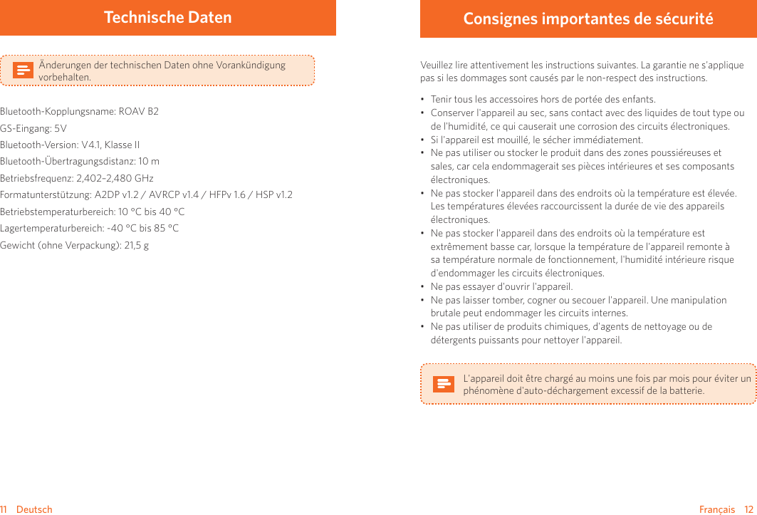 Français    1211    DeutschTechnische DatenÄnderungen der technischen Daten ohne Vorankündigung vorbehalten.Bluetooth-Kopplungsname: ROAV B2GS-Eingang: 5VBluetooth-Version: V4.1, Klasse IIBluetooth-Übertragungsdistanz: 10 mBetriebsfrequenz: 2,402–2,480 GHzFormatunterstützung: A2DP v1.2 / AVRCP v1.4 / HFPv 1.6 / HSP v1.2Betriebstemperaturbereich: 10 °C bis 40 °CLagertemperaturbereich: -40 °C bis 85 °CGewicht (ohne Verpackung): 21,5 g Consignes importantes de sécuritéVeuillez lire attentivement les instructions suivantes. La garantie ne s&apos;applique pas si les dommages sont causés par le non-respect des instructions. • Tenir tous les accessoires hors de portée des enfants.• Conserver l&apos;appareil au sec, sans contact avec des liquides de tout type ou de l&apos;humidité, ce qui causerait une corrosion des circuits électroniques.• Si l&apos;appareil est mouillé, le sécher immédiatement.• Ne pas utiliser ou stocker le produit dans des zones poussiéreuses et sales, car cela endommagerait ses pièces intérieures et ses composants électroniques.• Ne pas stocker l&apos;appareil dans des endroits où la température est élevée. Les températures élevées raccourcissent la durée de vie des appareils électroniques. • Ne pas stocker l&apos;appareil dans des endroits où la température est extrêmement basse car, lorsque la température de l&apos;appareil remonte à sa température normale de fonctionnement, l&apos;humidité intérieure risque d&apos;endommager les circuits électroniques.• Ne pas essayer d&apos;ouvrir l&apos;appareil.• Ne pas laisser tomber, cogner ou secouer l&apos;appareil. Une manipulation brutale peut endommager les circuits internes.• Ne pas utiliser de produits chimiques, d&apos;agents de nettoyage ou de détergents puissants pour nettoyer l&apos;appareil.L&apos;appareil doit être chargé au moins une fois par mois pour éviter un phénomène d&apos;auto-déchargement excessif de la batterie.
