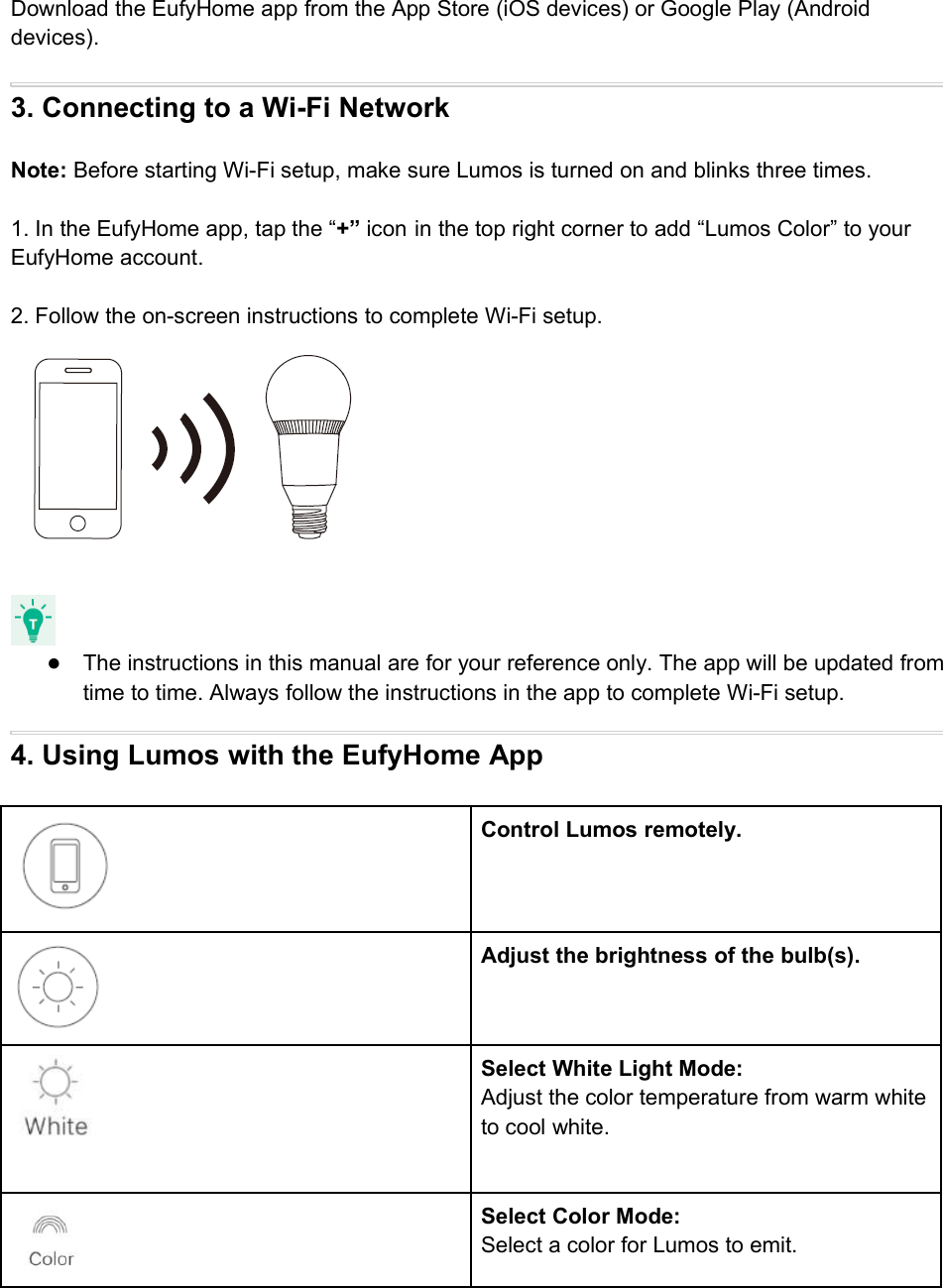 Download the EufyHome app from the App Store (iOS devices) or Google Play (Androiddevices).3. Connecting to a Wi-Fi NetworkNote: Before starting Wi-Fi setup, make sure Lumos is turned on and blinks three times.1. In the EufyHome app, tap the “+” icon in the top right corner to add “Lumos Color” to yourEufyHome account.2. Follow the on-screen instructions to complete Wi-Fi setup.●The instructions in this manual are for your reference only. The app will be updated fromtime to time. Always follow the instructions in the app to complete Wi-Fi setup.4. Using Lumos with the EufyHome AppControl Lumos remotely.Adjust the brightness of the bulb(s).Select White Light Mode:Adjust the color temperature from warm whiteto cool white.Select Color Mode:Select a color for Lumos to emit.