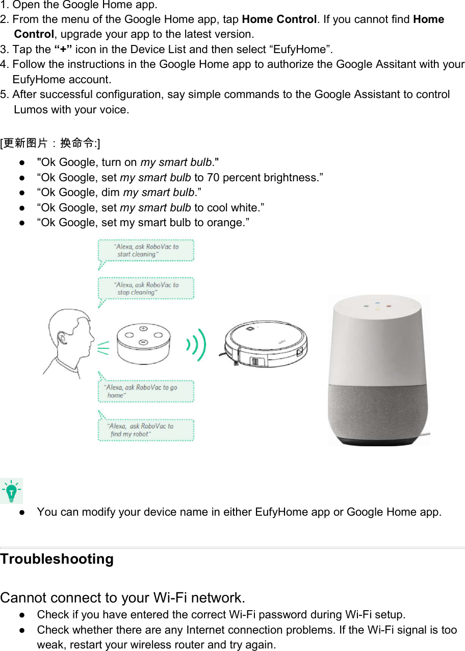1. Open the Google Home app.2. From the menu of the Google Home app, tap Home Control. If you cannot find HomeControl, upgrade your app to the latest version.3. Tap the “+” icon in the Device List and then select “EufyHome”.4. Follow the instructions in the Google Home app to authorize the Google Assitant with yourEufyHome account.5. After successful configuration, say simple commands to the Google Assistant to controlLumos with your voice.[更新图片：换命令:]● &quot;Ok Google, turn on my smart bulb.&quot;● “Ok Google, set my smart bulb to 70 percent brightness.”● “Ok Google, dim my smart bulb.”● “Ok Google, set my smart bulb to cool white.”● “Ok Google, set my smart bulb to orange.”● You can modify your device name in either EufyHome app or Google Home app.TroubleshootingCannot connect to your Wi-Fi network.● Check if you have entered the correct Wi-Fi password during Wi-Fi setup.● Check whether there are any Internet connection problems. If the Wi-Fi signal is tooweak, restart your wireless router and try again.