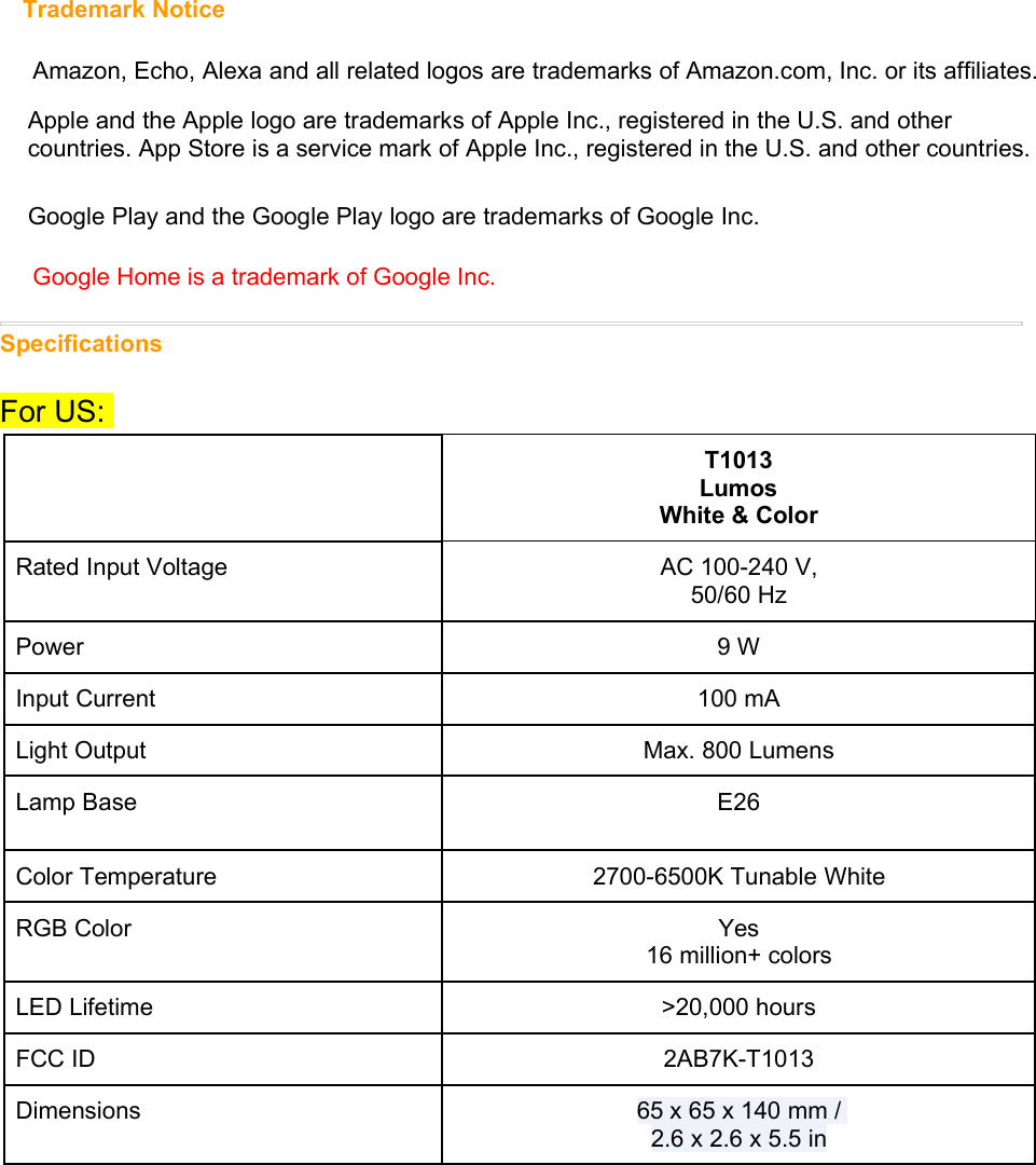 Trademark NoticeAmazon, Echo, Alexa and all related logos are trademarks of Amazon.com, Inc. or its affiliates.Apple and the Apple logo are trademarks of Apple Inc., registered in the U.S. and othercountries. App Store is a service mark of Apple Inc., registered in the U.S. and other countries.Google Play and the Google Play logo are trademarks of Google Inc.Google Home is a trademark of Google Inc.SpecificationsFor US:T1013LumosWhite &amp; ColorRated Input Voltage AC 100-240 V,50/60 HzPower 9 WInput Current 100 mALight Output Max. 800 LumensLamp Base E26Color Temperature 2700-6500K Tunable WhiteRGB Color Yes16 million+ colorsLED Lifetime &gt;20,000 hoursFCC ID 2AB7K-T1013Dimensions 65 x 65 x 140 mm /2.6 x 2.6 x 5.5 in